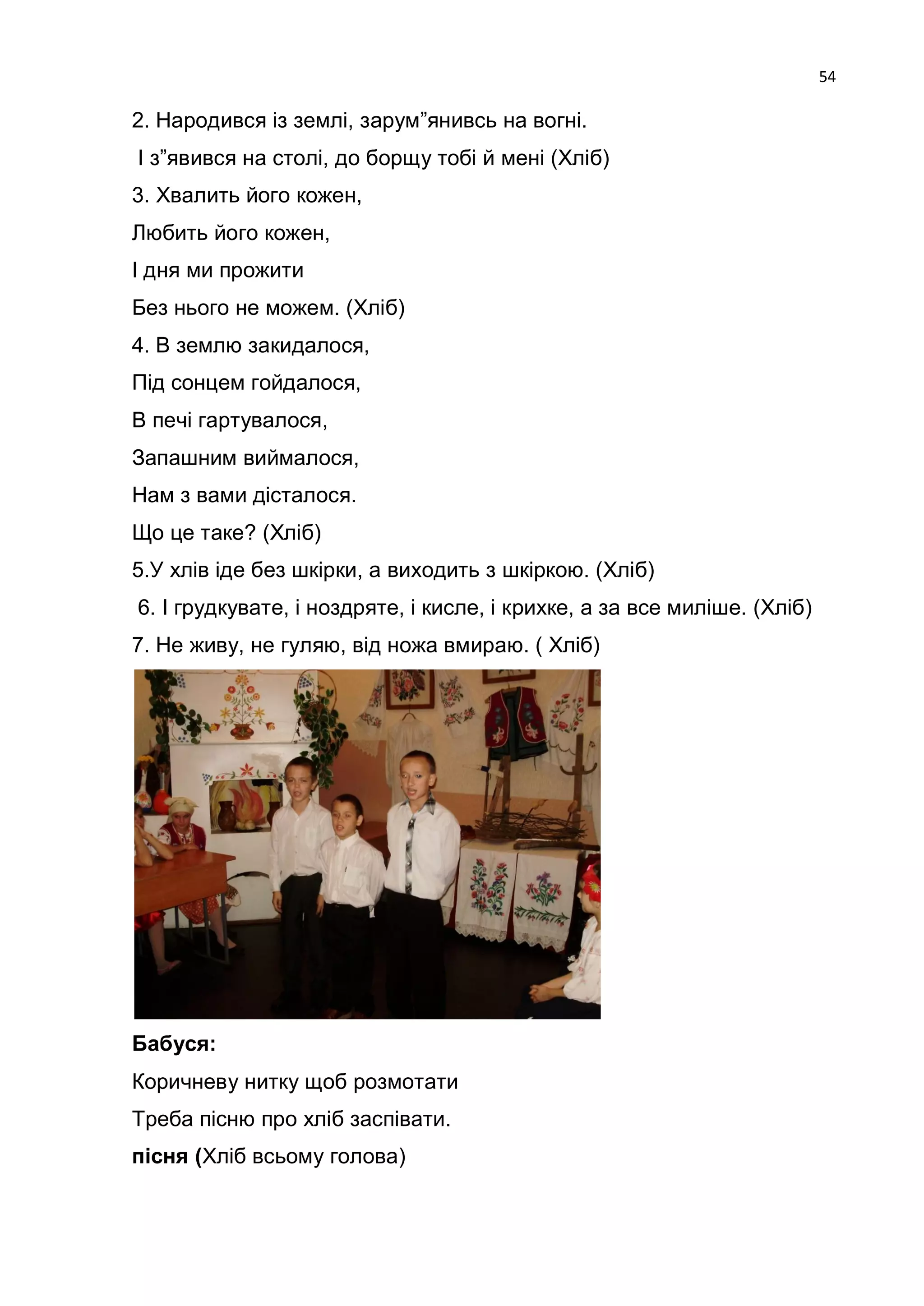 54

2. Народився із землі, зарум‖янивсь на вогні.
І з‖явився на столі, до борщу тобі й мені (Хліб)
3. Хвалить його кожен,
Любить його кожен,
І дня ми прожити
Без нього не можем. (Хліб)
4. В землю закидалося,
Під сонцем гойдалося,
В печі гартувалося,
Запашним виймалося,
Нам з вами дісталося.
Що це таке? (Хліб)
5.У хлів іде без шкірки, а виходить з шкіркою. (Хліб)
6. І грудкувате, і ноздряте, і кисле, і крихке, а за все миліше. (Хліб)
7. Не живу, не гуляю, від ножа вмираю. ( Хліб)




Бабуся:
Коричневу нитку щоб розмотати
Треба пісню про хліб заспівати.
пісня (Хліб всьому голова)
 