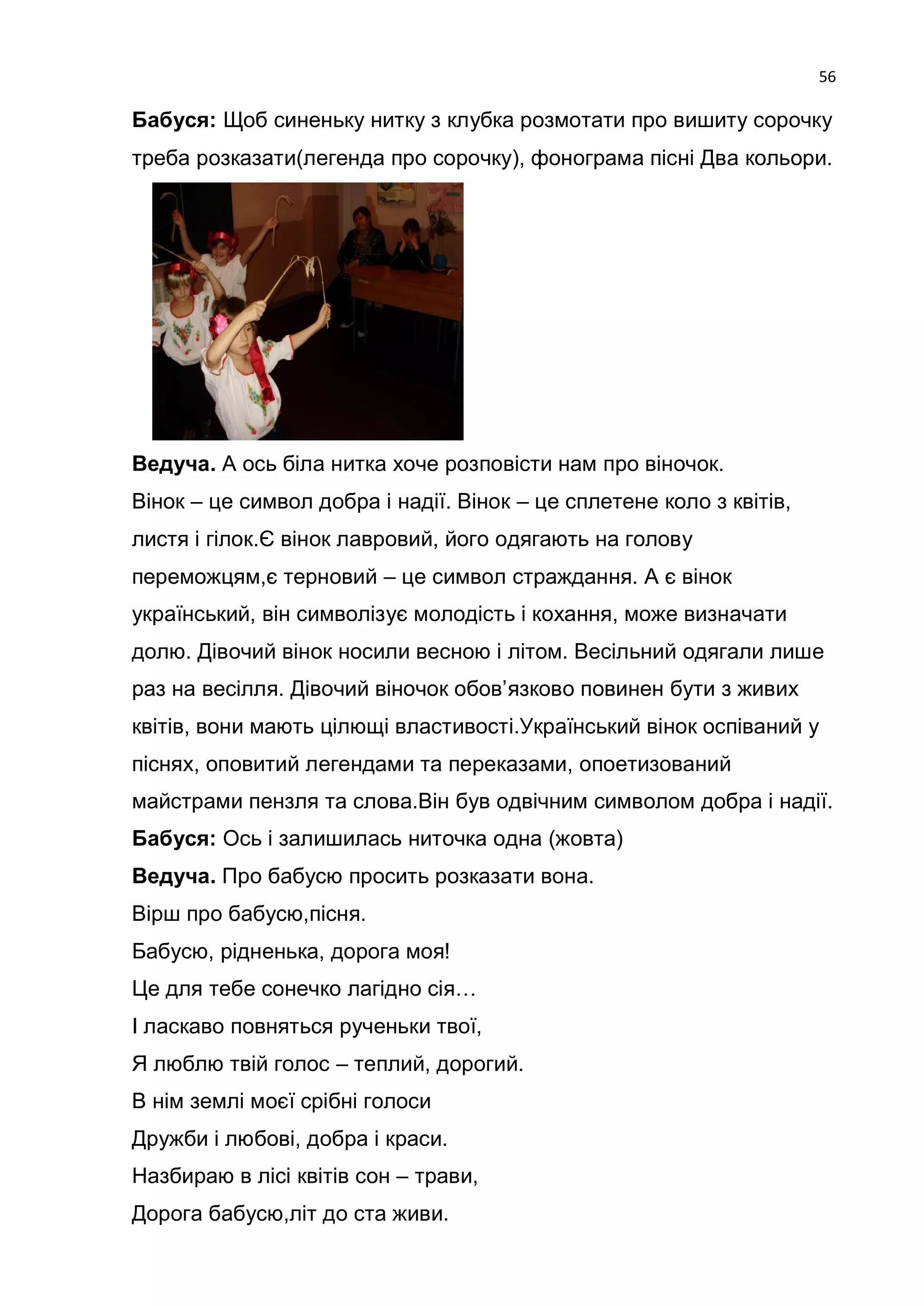 56

Бабуся: Щоб синеньку нитку з клубка розмотати про вишиту сорочку
треба розказати(легенда про сорочку), фонограма пісні Два кольори.




Ведуча. А ось біла нитка хоче розповісти нам про віночок.
Вінок – це символ добра і надії. Вінок – це сплетене коло з квітів,
листя і гілок.Є вінок лавровий, його одягають на голову
переможцям,є терновий – це символ страждання. А є вінок
український, він символізує молодість і кохання, може визначати
долю. Дівочий вінок носили весною і літом. Весільний одягали лише
раз на весілля. Дівочий віночок обов’язково повинен бути з живих
квітів, вони мають цілющі властивості.Український вінок оспіваний у
піснях, оповитий легендами та переказами, опоетизований
майстрами пензля та слова.Він був одвічним символом добра і надії.
Бабуся: Ось і залишилась ниточка одна (жовта)
Ведуча. Про бабусю просить розказати вона.
Вірш про бабусю,пісня.
Бабусю, рідненька, дорога моя!
Це для тебе сонечко лагідно сія…
І ласкаво повняться рученьки твої,
Я люблю твій голос – теплий, дорогий.
В нім землі моєї срібні голоси
Дружби і любові, добра і краси.
Назбираю в лісі квітів сон – трави,
Дорога бабусю,літ до ста живи.
 