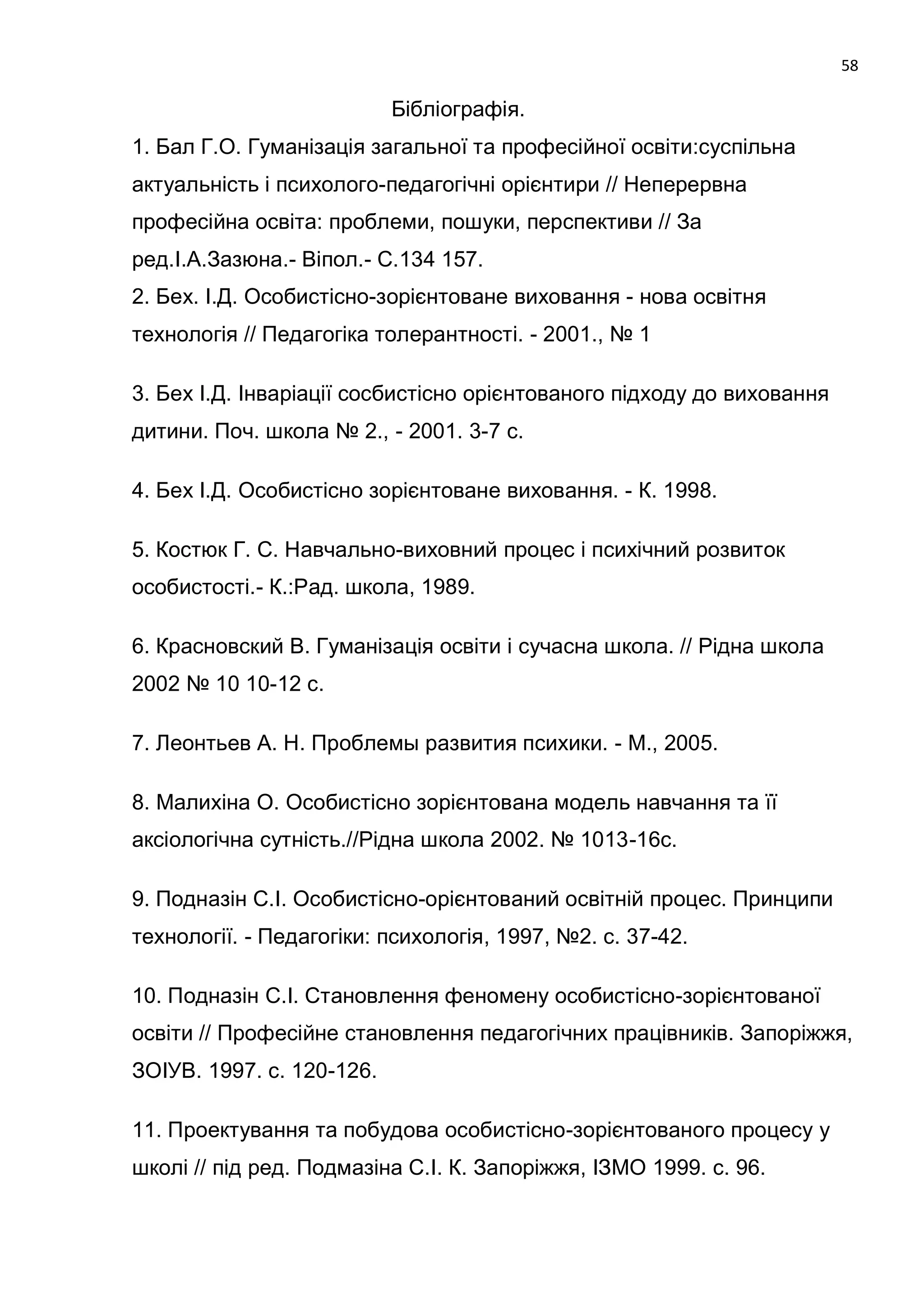 58

                           Бібліографія.
1. Бал Г.О. Гуманізація загальної та професійної освіти:суспільна
актуальність і психолого-педагогічні орієнтири // Неперервна
професійна освіта: проблеми, пошуки, перспективи // За
ред.І.А.Зазюна.- Віпол.- С.134 157.
2. Бех. І.Д. Особистісно-зорієнтоване виховання - нова освітня
технологія // Педагогіка толерантності. - 2001., № 1

3. Бех І.Д. Інваріації сосбистісно орієнтованого підходу до виховання
дитини. Поч. школа № 2., - 2001. 3-7 с.

4. Бех І.Д. Особистісно зорієнтоване виховання. - К. 1998.

5. Костюк Г. С. Навчально-виховний процес і психічний розвиток
особистості.- К.:Рад. школа, 1989.

6. Красновский В. Гуманізація освіти і сучасна школа. // Рідна школа
2002 № 10 10-12 с.

7. Леонтьев А. Н. Проблемы развития психики. - М., 2005.

8. Малихіна О. Особистісно зорієнтована модель навчання та її
аксіологічна сутність.//Рідна школа 2002. № 1013-16с.

9. Подназін С.І. Особистісно-орієнтований освітній процес. Принципи
технології. - Педагогіки: психологія, 1997, №2. с. 37-42.

10. Подназін С.І. Становлення феномену особистісно-зорієнтованої
освіти // Професійне становлення педагогічних працівників. Запоріжжя,
ЗОІУВ. 1997. с. 120-126.

11. Проектування та побудова особистісно-зорієнтованого процесу у
школі // під ред. Подмазіна С.І. К. Запоріжжя, ІЗМО 1999. с. 96.
 