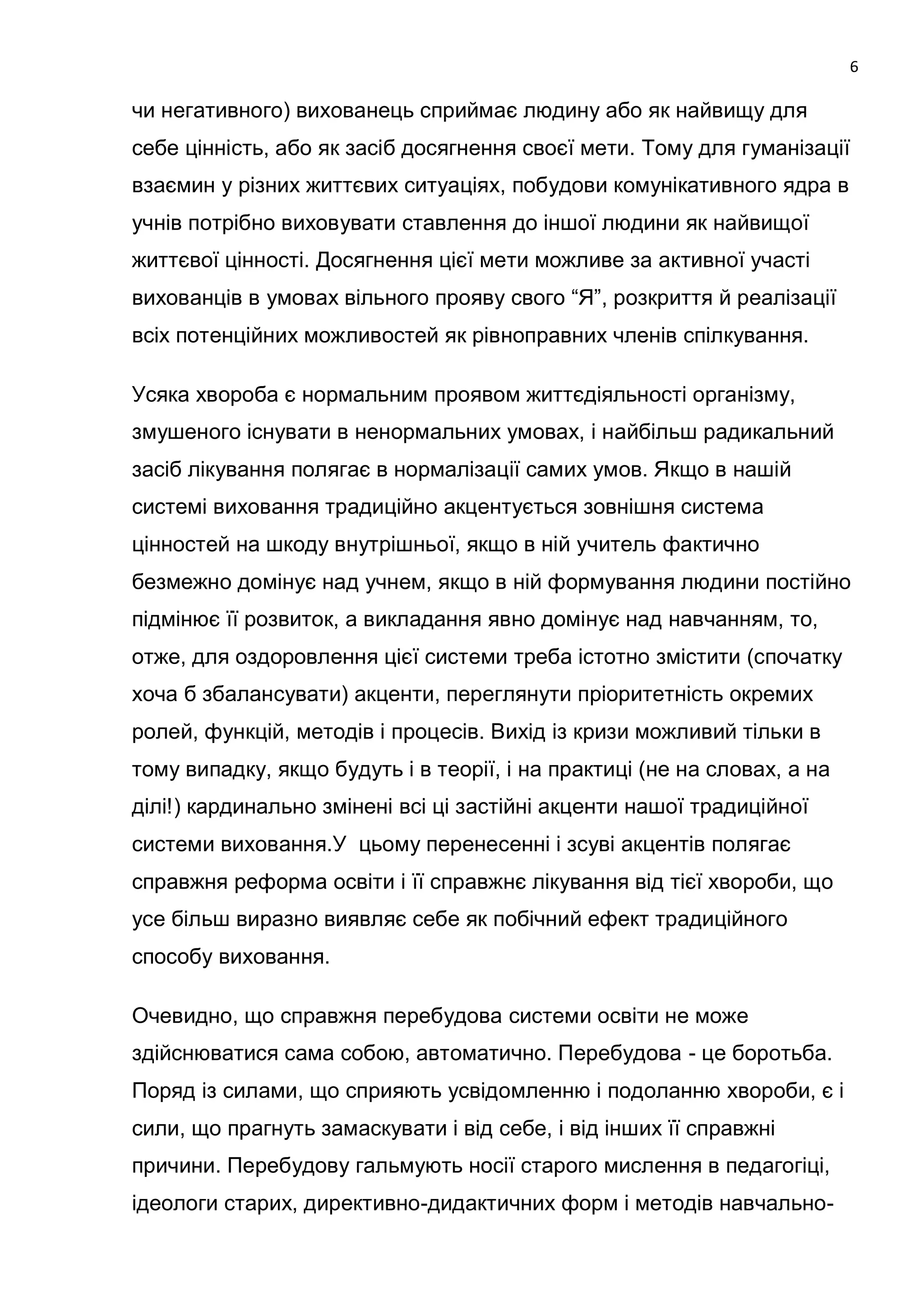 6

чи негативного) вихованець сприймає людину або як найвищу для
себе цінність, або як засіб досягнення своєї мети. Тому для гуманізації
взаємин у різних життєвих ситуаціях, побудови комунікативного ядра в
учнів потрібно виховувати ставлення до іншої людини як найвищої
життєвої цінності. Досягнення цієї мети можливе за активної участі
вихованців в умовах вільного прояву свого ―Я‖, розкриття й реалізації
всіх потенційних можливостей як рівноправних членів спілкування.

Усяка хвороба є нормальним проявом життєдіяльності організму,
змушеного існувати в ненормальних умовах, і найбільш радикальний
засіб лікування полягає в нормалізації самих умов. Якщо в нашій
системі виховання традиційно акцентується зовнішня система
цінностей на шкоду внутрішньої, якщо в ній учитель фактично
безмежно домінує над учнем, якщо в ній формування людини постійно
підмінює її розвиток, а викладання явно домінує над навчанням, то,
отже, для оздоровлення цієї системи треба істотно змістити (спочатку
хоча б збалансувати) акценти, переглянути пріоритетність окремих
ролей, функцій, методів і процесів. Вихід із кризи можливий тільки в
тому випадку, якщо будуть і в теорії, і на практиці (не на словах, а на
ділі!) кардинально змінені всі ці застійні акценти нашої традиційної
системи виховання.У цьому перенесенні і зсуві акцентів полягає
справжня реформа освіти і її справжнє лікування від тієї хвороби, що
усе більш виразно виявляє себе як побічний ефект традиційного
способу виховання.

Очевидно, що справжня перебудова системи освіти не може
здійснюватися сама собою, автоматично. Перебудова - це боротьба.
Поряд із силами, що сприяють усвідомленню і подоланню хвороби, є і
сили, що прагнуть замаскувати і від себе, і від інших її справжні
причини. Перебудову гальмують носії старого мислення в педагогіці,
ідеологи старих, директивно-дидактичних форм і методів навчально-
 