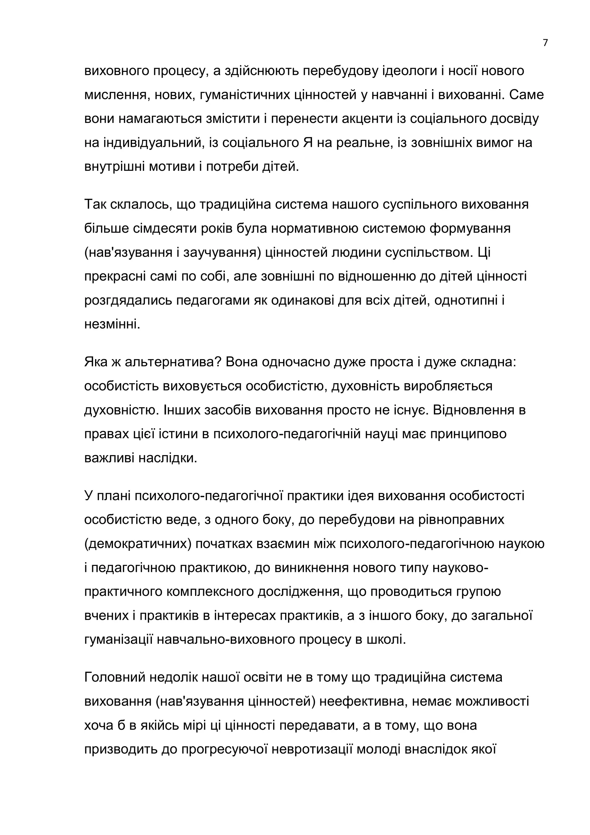 7

виховного процесу, а здійснюють перебудову ідеологи і носії нового
мислення, нових, гуманістичних цінностей у навчанні і вихованні. Саме
вони намагаються змістити і перенести акценти із соціального досвіду
на індивідуальний, із соціального Я на реальне, із зовнішніх вимог на
внутрішні мотиви і потреби дітей.

Так склалось, що традиційна система нашого суспільного виховання
більше сімдесяти років була нормативною системою формування
(нав'язування і заучування) цінностей людини суспільством. Ці
прекрасні самі по собі, але зовнішні по відношенню до дітей цінності
розгдядались педагогами як одинакові для всіх дітей, однотипні і
незмінні.

Яка ж альтернатива? Вона одночасно дуже проста і дуже складна:
особистість виховується особистістю, духовність виробляється
духовністю. Інших засобів виховання просто не існує. Відновлення в
правах цієї істини в психолого-педагогічній науці має принципово
важливі наслідки.

У плані психолого-педагогічної практики ідея виховання особистості
особистістю веде, з одного боку, до перебудови на рівноправних
(демократичних) початках взаємин між психолого-педагогічною наукою
і педагогічною практикою, до виникнення нового типу науково-
практичного комплексного дослідження, що проводиться групою
вчених і практиків в інтересах практиків, а з іншого боку, до загальної
гуманізації навчально-виховного процесу в школі.

Головний недолік нашої освіти не в тому що традиційна система
виховання (нав'язування цінностей) неефективна, немає можливості
хоча б в якійсь мірі ці цінності передавати, а в тому, що вона
призводить до прогресуючої невротизації молоді внаслідок якої
 