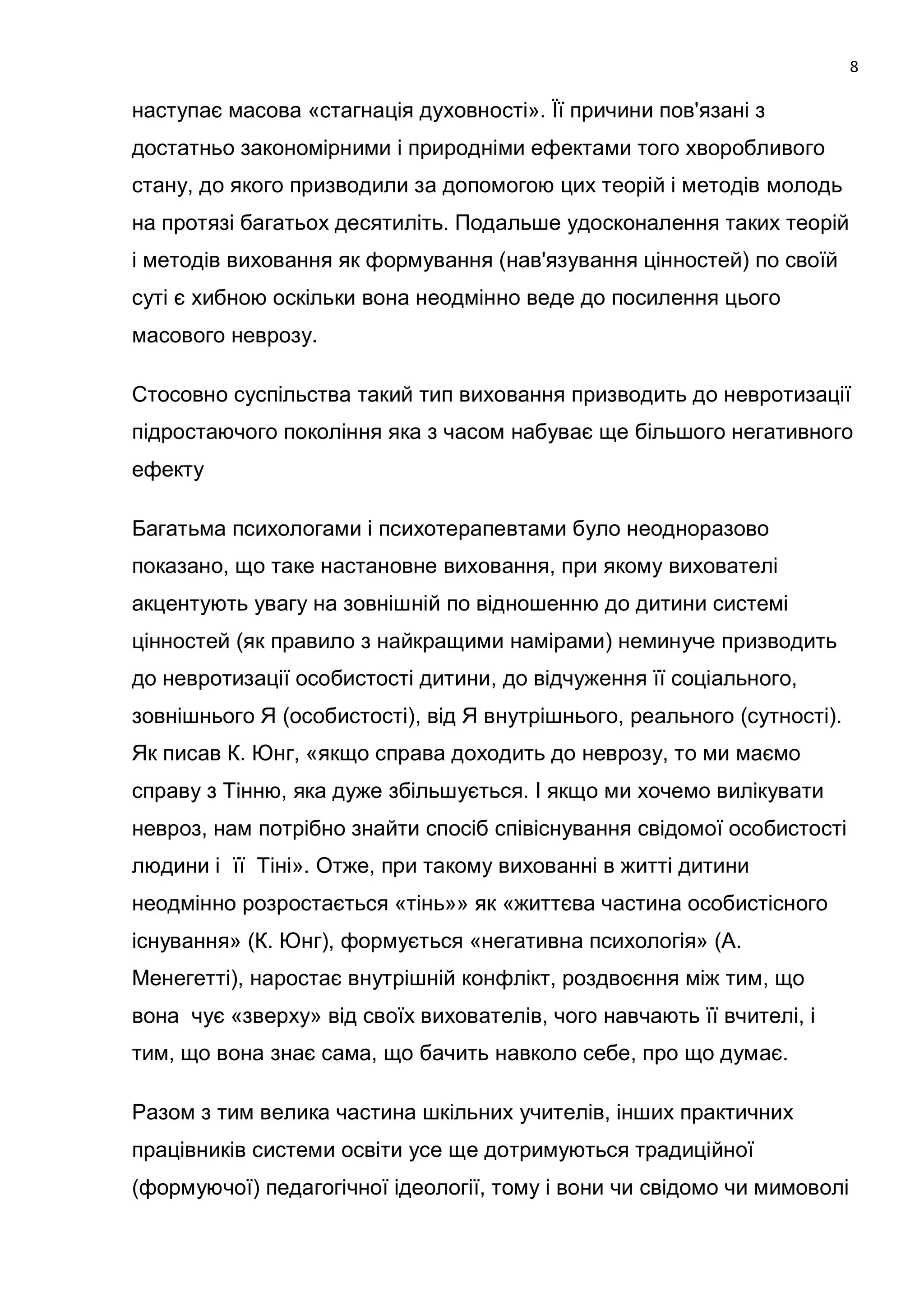 8

наступає масова «стагнація духовності». Її причини пов'язані з
достатньо закономірними і природніми ефектами того хворобливого
стану, до якого призводили за допомогою цих теорій і методів молодь
на протязі багатьох десятиліть. Подальше удосконалення таких теорій
і методів виховання як формування (нав'язування цінностей) по своїй
суті є хибною оскільки вона неодмінно веде до посилення цього
масового неврозу.

Стосовно суспільства такий тип виховання призводить до невротизації
підростаючого покоління яка з часом набуває ще більшого негативного
ефекту

Багатьма психологами і психотерапевтами було неодноразово
показано, що таке настановне виховання, при якому вихователі
акцентують увагу на зовнішній по відношенню до дитини системі
цінностей (як правило з найкращими намірами) неминуче призводить
до невротизації особистості дитини, до відчуження її соціального,
зовнішнього Я (особистості), від Я внутрішнього, реального (сутності).
Як писав К. Юнг, «якщо справа доходить до неврозу, то ми маємо
справу з Тінню, яка дуже збільшується. І якщо ми хочемо вилікувати
невроз, нам потрібно знайти спосіб співіснування свідомої особистості
людини і її Тіні». Отже, при такому вихованні в житті дитини
неодмінно розростається «тінь»» як «життєва частина особистісного
існування» (К. Юнг), формується «негативна психологія» (А.
Менегетті), наростає внутрішній конфлікт, роздвоєння між тим, що
вона чує «зверху» від своїх вихователів, чого навчають її вчителі, і
тим, що вона знає сама, що бачить навколо себе, про що думає.

Разом з тим велика частина шкільних учителів, інших практичних
працівників системи освіти усе ще дотримуються традиційної
(формуючої) педагогічної ідеології, тому і вони чи свідомо чи мимоволі
 