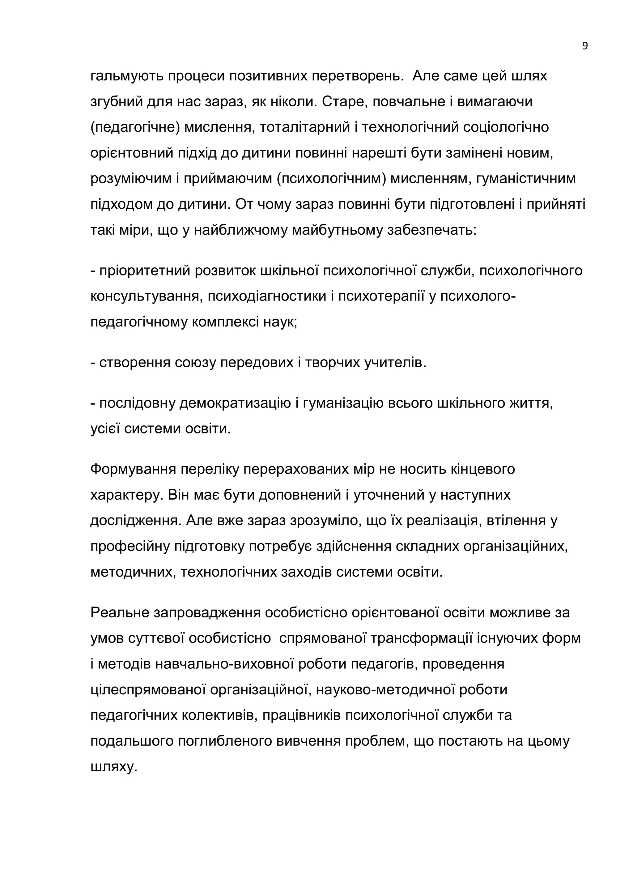 9

гальмують процеси позитивних перетворень. Але саме цей шлях
згубний для нас зараз, як ніколи. Старе, повчальне і вимагаючи
(педагогічне) мислення, тоталітарний і технологічний соціологічно
орієнтовний підхід до дитини повинні нарешті бути замінені новим,
розуміючим і приймаючим (психологічним) мисленням, гуманістичним
підходом до дитини. От чому зараз повинні бути підготовлені і прийняті
такі міри, що у найближчому майбутньому забезпечать:

- пріоритетний розвиток шкільної психологічної служби, психологічного
консультування, психодіагностики і психотерапії у психолого-
педагогічному комплексі наук;

- створення союзу передових і творчих учителів.

- послідовну демократизацію і гуманізацію всього шкільного життя,
усієї системи освіти.

Формування переліку перерахованих мір не носить кінцевого
характеру. Він має бути доповнений і уточнений у наступних
дослідження. Але вже зараз зрозуміло, що їх реалізація, втілення у
професійну підготовку потребує здійснення складних організаційних,
методичних, технологічних заходів системи освіти.

Реальне запровадження особистісно орієнтованої освіти можливе за
умов суттєвої особистісно спрямованої трансформації існуючих форм
і методів навчально-виховної роботи педагогів, проведення
цілеспрямованої організаційної, науково-методичної роботи
педагогічних колективів, працівників психологічної служби та
подальшого поглибленого вивчення проблем, що постають на цьому
шляху.
 