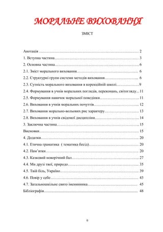 МОРАЛЬНЕ ВИХОВАННЯ
                                                      ЗМІСТ



Анотація …………………………………………………………………… 2
1. Вступна частина………………………………………………………… 3
2. Основна частина………………………………………………………… 6
2.1. Зміст морального виховання………………………………………… 6
2.2. Структурні групи системи методів виховання……………………... 6
2.3. Сутність морального виховання в корекційній школі………………9
2.4. Формування в учнів моральних поглядів, переконань, світогляду... 11
2.5. Формування навичок моральної поведінки…………………………. 11
2.6. Виховання в учнів моральних почуттів……………………………... 12
2.7. Виховання морально-вольових рис характеру……………………… 13
2.8. Виховання в учнів свідомої дисципліни…………………………….. 14
3. Заключна частина……………………………………………………….. 15
Висновки…………………………………………………………………… 15
4. Додатки………………………………………………………………….. 20
4.1. Етична граматика ( тематика бесід)………………………………… 20
4.2. Пам’ятки………………………………………………………………. 20
4.3. Казковий новорічний бал…………………………………………….. 27
4.4. Ми друзі твої, природо……………………..……………..………….. 35
4.5. Твій біль, Україно…………………………………………………….. 39
4.6. Повір у себе…………………………………………………………… 43
4.7. Загальношкільне свято іменинника………………………………… 45
Бібліографія.................................................................................................. 48




                                                           6
 