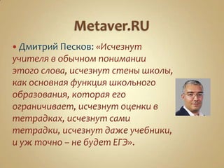  Дмитрий Песков: «Исчезнут
учителя в обычном понимании
этого слова, исчезнут стены школы,
как основная функция школьного
образования, которая его
ограничивает, исчезнут оценки в
тетрадках, исчезнут сами
тетрадки, исчезнут даже учебники,
и уж точно – не будет ЕГЭ».
 