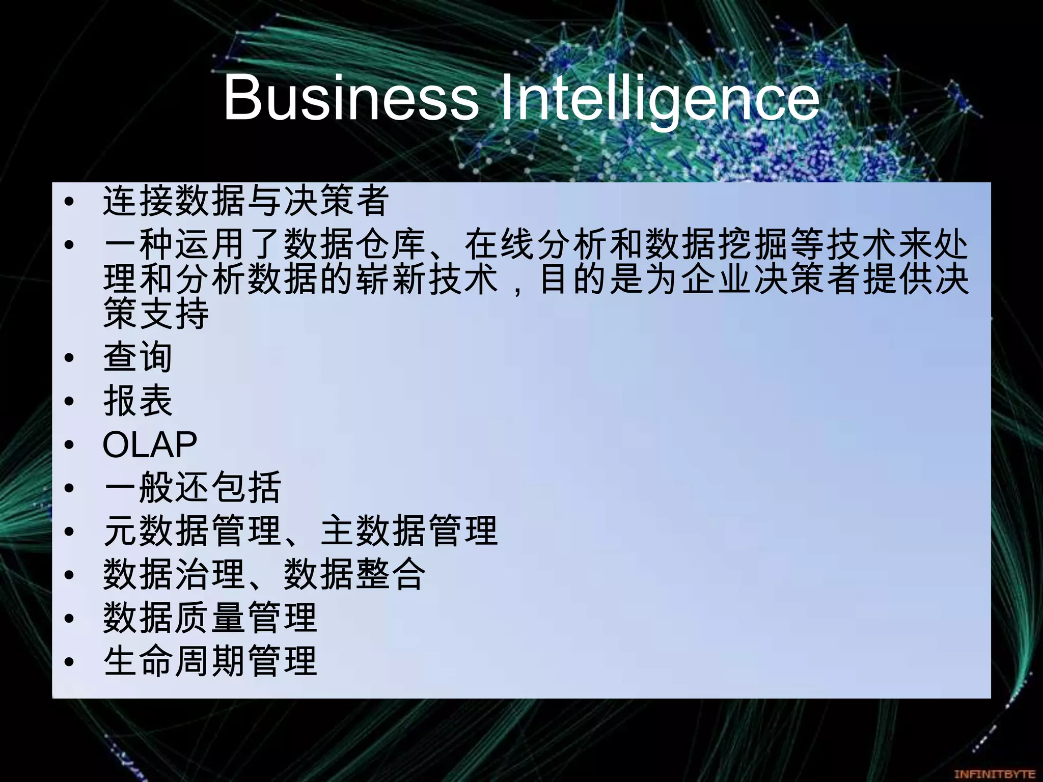 Business Intelligence
• 连接数据与决策者
• 一种运用了数据仓库、在线分析和数据挖掘等技术来处
  理和分析数据的崭新技术，目的是为企业决策者提供决
  策支持
• 查询
• 报表
• OLAP
• 一般还包括
• 元数据管理、主数据管理
• 数据治理、数据整合
• 数据质量管理
• 生命周期管理
 