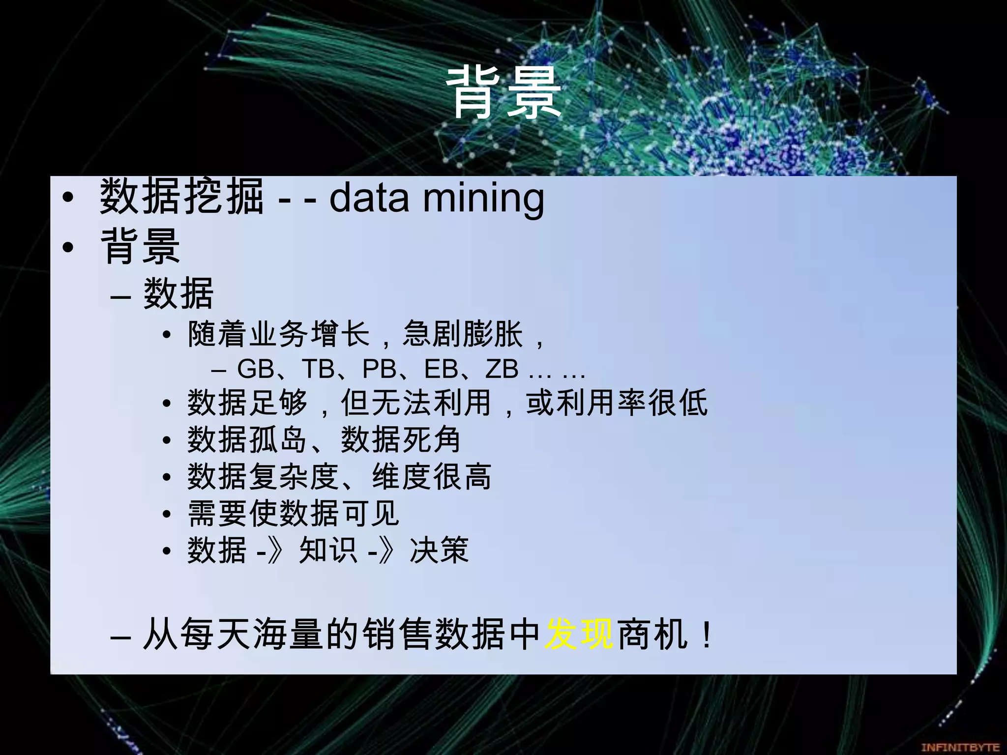背景
• 数据挖掘 - - data mining
• 背景
  – 数据
    • 随着业务增长，急剧膨胀，
        – GB、TB、PB、EB、ZB … …
    •   数据足够，但无法利用，或利用率很低
    •   数据孤岛、数据死角
    •   数据复杂度、维度很高
    •   需要使数据可见
    •   数据 -》知识 -》决策

  – 从每天海量的销售数据中发现商机！
 