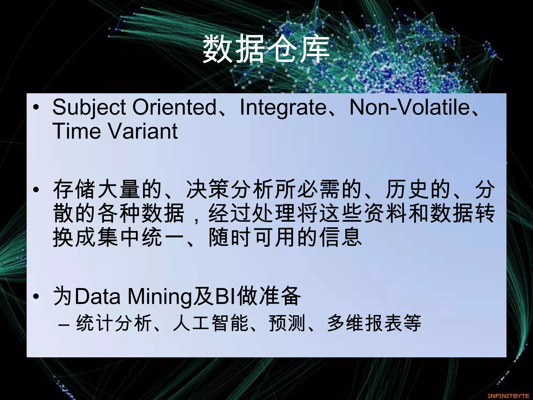 数据仓库
• Subject Oriented、Integrate、Non-Volatile、
  Time Variant

• 存储大量的、决策分析所必需的、历史的、分
  散的各种数据，经过处理将这些资料和数据转
  换成集中统一、随时可用的信息

• 为Data Mining及BI做准备
  – 统计分析、人工智能、预测、多维报表等
 