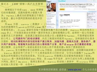 模式五： C RM 顾客 / 用户关系管理

    微博相比于传统 S N S 、 B B S 和博客，
它的传播速度、范围和影响力都要大得
多。 Twitte r 上最成功的营销莫过于奥巴
马竞选，最让中国网民熟知的是苍井空
老师。
    而 B 2C 方面， zap p o s （美捷步 * ）较
先的把微博作为 we b 2.0 时代的 C RM( 客户关
系管理系统 ) ，从 C E O 谢家华到每个客服都有属于自己的微博， Zap p o s 规定所有员工
(400 多人，不知是否是全世界唯一要求所有员工拥有微博的公司，经常听一些公司老板
说要求员工开通博客，但是真正落到实处的很少见 ) 都要参与 Twitte r ，不是停留在简单
的口号上，公司提供专门的培训课程，向员工教授如何使用 Twitte r 。这样做的好处是多
方面的，培训的课程和内容包括和客户建立联系，加强沟通，提高关注度，服务客户，提
升用户体验等。客服每天会把自己的心情和客户分享，客户会 fo llo w 自己喜爱的客服，
通过微博，企业和客户 ( 或者说是活生生的人而不再是机器 ) 保持了更亲密的关
系。 zap p o s 官方微博目前已经拥有 1 70 万粉丝，放到新浪能排第四，放到腾讯能排第一
， Zap p o s 甚至还专门开发了一个工具来监视员工们的对话，它可以扫描整个 Twitte r 网
站找出所有提到公司名称的信息。可以说 zap p o s 将微博从互动营销角度做到了极致。
* Zap p o s 是一家美国卖鞋的 B 2C 网站，自 1 999 年开站来，如今已成长为网上卖鞋的最
大网站 , 超过了 Am azo n 。值得注意的是， Zap p o s 的创始人谢家华，和 yo u tu b e 的联
合创始人陈世骏一样，也是华人。

                        更多微博营销课程 请登录 www.ajie.me 个人小站查看
 