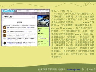 模式六：硬广形式
           Twitte r 允许个人用户可以通过在个人
       页面中插入广告获利，用户可以自主邀请
       广告主购买个人网页的广告位，双方协商
       投放时间和收取费用。                 Twitte r 仅仅
       收取 5% 作为服务费，这种模式有点像
       G o o g le 的 Ad wo rd s 。为了保证广告主
       的利益，广告播出期间的每一小时，用户
       都可以按比例获得由 Twitte r 广告部门设
       定的虚拟帐户中的金额，广告完成后，钱
       才能转入用户真实帐户中。如果用户在广
       告期满前清除了广告，就只能得到部分费
       用。这种开放的心态，愿意将所得营销费
       用的绝大部分让利给用户，的确能让用户
       欢呼雀跃，更大的激发了用户的参与热情。
       同时，以许可式、自主式进行广告，营销
       效果更好。




更多微博营销课程 请登录 www.ajie.me 个人小站查看
 