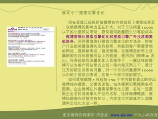 模式七：搜索引擎优化

  现在百度已经把新浪微博的内容放到了搜索结果页
，说明微博的影响力正在扩大。对于日访问量 1 0000
以下的小型网站来说，吸引相同数量陌生访客的成本
，微博营销比搜索引擎优化和搜索引擎广告投放都要
低很多。利用微博进行搜索引擎优化的方法是：把客
户行业的某篇值得关注的新闻，转载到客户需要营销
的网站，提炼新闻点，做成微博。在微博里附带上该
篇新闻在目标营销网站上的链接，使用热门微博 ID 发
出。在有经验的流量优化人员操作下，一篇这样的微
博可以为客户网站带去之后一周内每天两三千，累计
过万的陌生访客访问量，对一个日访问量通常 1 0000
以内的小型站点来说，这是一个很可观的数字。
  如何营销微博 ? 在短短 1 40 个字内要有重点的突出
微博站内搜索、文章阅读性、站外搜索引擎搜索各项
因素。企业微博在外搜索引擎优化方面，名称一定要
取企业名称或是拳头产品的名称，这样微博链接、微
博标题都会对排名有加分，内容优化方面基本上和普
通网页优化方法一样。

更多微博营销课程 请登录 www.ajie.me 个人小站查看
 