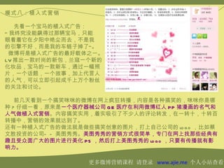 模式八：植入式营销

   先看一个宝马的植入式广告：
“ 我终究没能飙得过那辆宝马，只能
眼看着它在夕阳中绝尘而去，不是我
的引擎不好，而是我的车链子掉了” 。
 微博将是植入式广告的最好载体之一。
LV 推出一款时尚的新包，兰寇一个新的
化妆品，宝马的一款新车，通过一幅照
片，一个话题，一个故事，加上代言人
的人气，可以立即引起成千上万个粉丝
的关注和讨论。

   前几天看到一个搞笑咪咪的微博在网上疯狂转播，内容是各种搞笑的，咪咪你是哪
种 ? 仔细一看，原来是一个医疗器械公司 G E 医疗在利用微博红人 PP 猪漫画的名气和
人气做植入式营销。内容搞笑实用，着实吸引了不少人的评论转发，在一转十，十转百
转播中，营销的效果就达到了。
还有一种植入式广告的做法就是做些搞笑创意的图片，打上自己公司的 lo g o ，比如蔡
文胜投资的公司— — 美图秀秀。美图秀秀的营销方式很简单，专门在网上找那些经典有
趣且受众面广大的图片进行美化 PS ，然后打上美图秀秀的 lo g o ，只要有传播就有影
响力。

                 更多微博营销课程 请登录 www.ajie.me 个人小站查看
 