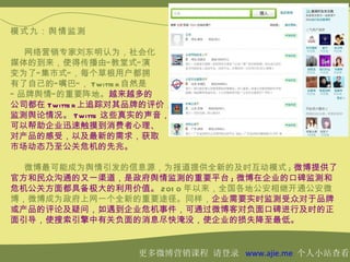 模式九：舆情监测

   网络营销专家刘东明认为，社会化
媒体的到来，使得传播由“ 教堂式” 演
变为了“ 集市式” ，每个草根用户都拥
有了自己的“ 嘴巴” ， Twitte r 自然是
“ 品牌舆情” 的重要阵地。越来越多的
公司都在 Twitte r 上追踪对其品牌的评价，
监测舆论情况。 Twitte 这些真实的声音，
可以帮助企业迅速触摸到消费者心理、
对产品的感受，以及最新的需求，获取
市场动态乃至公关危机的先兆。

  微博最可能成为舆情引发的信息源，为报道提供全新的及时互动模式 ; 微博提供了
官方和民众沟通的又一渠道，是政府舆情监测的重要平台 ; 微博在企业的口碑监测和
危机公关方面都具备极大的利用价值。 201 0 年以来，全国各地公安相继开通公安微
博，微博成为政府上网一个全新的重要途径。同样，企业需要实时监测受众对于品牌
或产品的评论及疑问，如遇到企业危机事件，可通过微博客对负面口碑进行及时的正
面引导，使搜索引擎中有关负面的消息尽快淹没，使企业的损失降至最低。


                   更多微博营销课程 请登录 www.ajie.me 个人小站查看
 