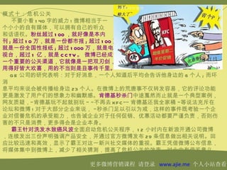 模式十：危机公关
   不要小看 1 40 字的威力 ! 微博相当于一
个小小的自有媒体，可以拥有自己的听众
和话语权。粉丝超过 1 00 ，就好像是本内
刊 ; 超过 1 0 万，就是一份都市报 ; 超过 1 00 万，
就是一份全国性报纸 ; 超过 1 000 万，就是电
视台，超过 1 亿，就是 C C TV 。 微博已经成为
一个重要的公关渠道，它就像是一把双刃剑，
用得好皆大欢喜，用的不当则是丑事传千里。
  G E 公司的研究表明：对于好消息，一个人知道后平均会告诉他身边的 6 个人 ; 而坏
消
息平均来说会被传播给身边 23 个人。在微博上的荒唐事不仅转发容易，它的评论功能
更是激发了用户们的想象力和幽默感。肯德基秒杀门中途戛然而止就是一个典型案例，
网友质疑，“ 肯德基玩不起就别玩 ” “ 不再去 KF C ”” 肯德基还我全家桶 ” 等说法充斥在
论坛和微博 ! 对于大部分企业来说， “ 秒杀门足以引以为戒，这样的事件既考验一个企
业对信誉危机的承受能力，也告诫企业对于任何促销、优惠活动都要严谨负责，否则伤
害的不只是消费，更多得会是企业本身。
   霸王针对洗发水致癌风波全面启动危机公关程序， 1 2 小时内在新浪开通公司微博
，连续发出三份声明强调产品安全，并通过官方微博发布 29 条信息做出相关说明。回
应比较迅速和高效，显示了霸王对这一新兴社交媒体的重视。霸王凭借微博公布信息，
将媒体集中到微博上，减少了相关猜测，提高了危机公关的效率，对业内有借鉴意义。

                    更多微博营销课程 请登录 www.ajie.me 个人小站查看
 