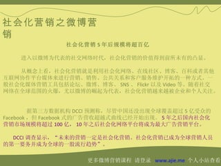 社会化营销之微博营
销
               社会化营销 5 年后规模将超百亿

    进入以微博为代表的社交网络时代，社会化营销的价值得到前所未有的凸显。

   从概念上看，社会化营销就是利用社会化网络、在线社区、博客、百科或者其他
互联网协作平台媒体来进行营销、销售、公共关系和客户服务维护开拓的一种方式。一
般社会化媒体营销工具包括论坛、微博、博客、 SNS 、 Flickr 以及 Video 等。随着社交
网络在全球范围的火爆，尤以微博的崛起为代表，社会化营销越来越被企业和个人关注。


         据第三方数据机构 DCCI 预测称，尽管中国还没出现全球覆盖超过 5 亿受众的
Facebook ，但 Facebook 式的广告营收超越式曲线已经开始出现。 5 年之后国内社会化
营销市场规模将超过 100 亿， 10 年之后社会化网络平台将成为最大广告营销平台。

  DCCI 调查显示，“未来的营销一定是社会化营销。社会化营销已成为全球营销人员
的第一要务并成为全球的一股流行趋势”。

                    更多微博营销课程 请登录 www.ajie.me 个人小站查看
 