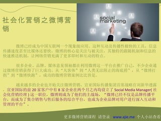 社会化营销之微博营
销

   微博已经成为中国互联网一个现象级应用。这种互动及传播性极快的工具，信息
传播速度甚至比媒体还要快，微博的核心是关注与被关注，其独特的跟随机制和信息的
快速推送机制，让网络营销充满了更多即时和互动的特点。

   很多企业、品牌、媒体意见领袖都在利用微博这一平台在推广自己，不少企业通
过微博营销获得了巨大成功。从“凡客体”到“人类无法阻止的海底捞”，从“微博打
拐”到“微博快跑”，成功的微博营销案例比比皆是。

   越来越多的企业也开始关注微博营销，宣亚国际传播集团首席战略官刘新华透露
，宣亚国际的前 20 家客户中有 8 家企业在两个月之内均设立了 Social Media Manager( 社
会化营销经理 ) 这一职位，微博则成为了他们的主战场，“微博已经不仅是品牌传播平
台，而成为了集合销售与售后服务的综合平台，也成为企业品牌对用户进行深入互动和
管理的平台”。


                      更多微博营销课程 请登录 www.ajie.me 个人小站查看
 