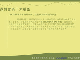 微博营销十大模型
  140 字微博成营销新空间，运营成本低传播效果好

      随着秒时代、微经济的到来，让人感叹的是，有超过 40% 用户访问
  来自于手机。新浪微博的火热预示“移动互联网的 SNS 时代”已经到来，
  传播方式的最新变革期已经到来 ! 众多企业、明星开始关注、摸索微博营销
  ，如何有效利用这一火爆的网络工具成为大家关心的核心问题。微博营销是
  一项系统工程，这里简单介绍微博营销的十种操作模式供大家参考。




              更多微博营销课程 请登录 www.ajie.me 个人小站查看
 