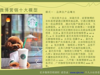 微博营销十大模型      模式一：品牌及产品曝光

                 一些比较大企业，如星巴克，经营微博的
              目标是希望通过微博来做品牌。它通过微博发
              布一些品牌信息，通过与客户就建立关系，为
              品牌服务。 @ 星巴克中国 的微博上一块重要
              内容是就是星巴克近期的活动以及新品等品牌
              信息，比如 # 星巴克迎来金秋咖啡季 # # 1 0
              月 1 8 日 亚运期待 星巴克有奖问答获奖 # #
              沉醉咖啡体验 @ 北京站 招募中 # 。星巴克
              非常擅长客户关系维系之道，比如和粉丝的互
              动： @ 张庆微博 ：咖啡的 7 种香气，品尝不
              同咖啡时，总有几种香气会强烈地窜出来。
              @ 星巴克中国 ：咖啡的七种香气，你能说出
              几种 ? 诸如此类的巧妙互动数不胜数，引发
              大量粉丝的转发评论。目前，星巴克中国的粉
              丝数已达 1 1 334 ，几乎每一条微博都有 20 余
              条评论，广州咖啡馆体验转发微博达 800 余
              条。

           更多微博营销课程 请登录 www.ajie.me 个人小站查看
 