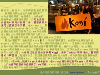 模式三：微柜台，电子商务及售后管理
   微博的出现给企业产品销售带来了
一种全新的渠道。在微博上，传统的价
值链条被大幅缩短或替代。公司发出的
内容有时候同时就是广告，甚至信息本
身可以直接引导消费。在 Twitte r 上，戴
尔公司的 @ D e llO u tle t 这个专门以优惠价
出清存货的账号已经有了近 1 50 万名追随
者 ; 通过这一渠道宣传促销而卖出的个人
电脑、计算机配件和软件，已经让戴尔进账 650 万美元。
   每当夕阳西下，洛杉矶的 Ko g i( 科吉 ) 粉丝们就疯狂了，他们拼命地刷新自己的
Twitte r ，追踪 Ko g i 的下落。 Ko g i 是一辆韩国烧烤餐饮卡车— — 它在晚上巡回洛杉矶，
出售一种由四种韩国烧烤组合而成的迷你墨西哥塔科卷，售价十分便宜。 Ko g i 通过
Twitte r 实时通报 Ko g i 方位，当警察将 Ko g i 从街角轰走时，罗伊就会用 Twitte r 向用户报
告下一站的位置 ; 一份经过改良后的洋快餐 Ko g i ，借助 Twitte r 等网络的力量和病
毒式口碑营销，短短三个月，就迅速征服无数洛杉矶人的胃，成为美国知名度最高的流
动饭馆之一，甚至连 B B C 、《纽约时报》和《新闻周刊》都把它作为报道对象。创办人
罗伊说：“ 我一晚上能够为 1 00 人准备食物，但 Twitte r 每秒钟就能将 5000 人召集在一起
，让口头推荐的宣传效应提高了 1 00 万倍。” Ko g i 的迅速崛起俨然成为一种文化现象，
人们形象地将其产生的社会影响称之为“ Ko g i 文化” 。
                        更多微博营销课程 请登录 www.ajie.me 个人小站查看
 