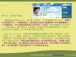 模式四：在线客户服务

   微博具备全天候 24 小时、面对面、即时性、一对多等服务特性，所以，微博为
企业客服打开了一个新鲜的窗口。服务型企业在进入微博的第一时间就需要建立一
个“ 客服帐号” 。这个层面的服务是企业存在的一个证明。利用“ 客服帐号” 企业可以
： 1 售前咨询 ;2 售后咨询 ;3 产品调查。客服帐号是快速响应的帐号，企业的
400 电话出现在哪里，这个帐号就应该出现在哪里。

  2009 年 1 2 月 30 日，中国电信客服微博在新浪微博上开通，提供电话、宽带、
小灵通、 e 6 、 e 8 套餐、增值业务、综合信息应用等业务的咨询、受理、费用查询
、障碍申告、投诉及建议服务。微博客服是一个有些有肉的人，他会根据用户需求
寻找一些相关的信息。中国电信的客服会组织一些中国电信的活动，反馈客户意见
，征求大家对新品、积分换购的礼品以及活动的看法等。比如“ 想要什么样的春节礼
物 ?”“ 送礼物迎春节” 等活动都引发了不少网友参与互动。




                  更多微博营销课程 请登录 www.ajie.me 个人小站查看
 