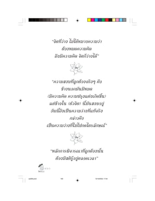 “จิ ต ที่ ว า ง ไม ไ ด ห มายความว า
                            ตองหมดความคิด
                    ถึ ง มี ค วามคิ ด จิ ต ก็ ว า งได ”



                 “ความสงบที่ ถู ก ต อ งจริ ง ๆ คื อ
                          ขางนอกมันมีหมด
              (มีความคิด ความปรุงแตงเกิดขึ้น)
               แต ข า งใน (ตั ว จิ ต ) นี้ มั น สงบอยู
                อั น นี้ ถึ ง เป น ความว า งที่ แ ท จ ริ ง
                                  กลาวคือ
             เปนความวางที่ไมไปกดไตรลักษณ”



               “หลั ก การพิ จ ารณาที่ ถู ก ต อ งนั้ น
                 ต อ งมี ส ติ รู อ ยู ต ลอดเวลา”
            

aw005.pmd               160                        12/10/2553, 17:04
 