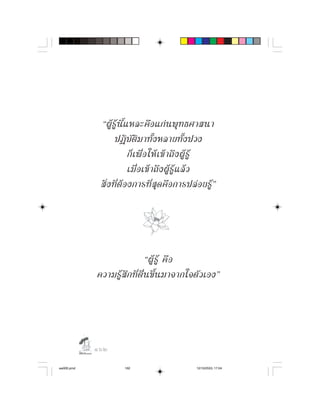 “ผู รู นี้ แ หละคื อ แก น พุ ท ธศาสนา
                    ปฏิบัติมาทั้งหลายทั้งปวง
                            ก็ เ พื่ อ ให เ ข า ถึ ง ผู รู
                            เมื่ อ เข า ถึ ง ผู รู แ ล ว
             สิ่ ง ที่ ต อ งการที่ สุ ด คื อ การปล อ ยรู ”




                                 “ผู รู คื อ
            ความรู สึ ก ที่ ตื่ น ขึ้ น มาจากใจตั ว เอง”




            
aw005.pmd              162                           12/10/2553, 17:04
 