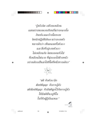 “รู ห รื อ จิ ต เปรี ย บเหมื อ น
             แสงสวางของดวงเทียนที่สวางกลางใจ
                         กินบริเวณกวางโดยรอบ
                   จิ ต นั ก ปฏิ บั ติ มั น จะสว า งรอบตั ว
                   หมายถึงวา เห็นตลอดทั้งตัวเรา
                          และสิ่ ง ที่ อ ยู ร อบตั ว เรา
                    ไม เ หมื อ นกั บ จิ ต ของคนทั่ ว ไป
             ที่ เ หมื อ นไฟฉาย ที่ พุ ง ออกไปข า งหน า
            อยางเดียวเปนลำไปที่ใดที่หนึ่งทางเดียว”



                           “สติ คื อ ตั ว ระลึ ก
                      สั ม ปชั ญ ญะ คื อ การรู ตั ว
            สติ สั ม ปชั ญ ญะ คื อ มี ส ติ ผู ก ไว กั บ การรู ตั ว
                          ให มี ส ติ ตื่ น อยู ที่ ใ จ
                         ใจก็ คื อ ผู รู นั่ น แหละ”
                                                                 

aw005.pmd                163                         12/10/2553, 17:04
 