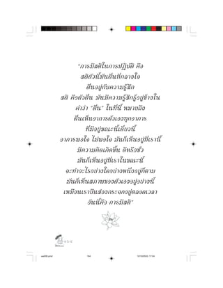 “การมี ส ติ ใ นการปฏิ บั ติ คื อ
                      สติ ตั ว นี้ มั น ตื่ น ที่ ก ลางใจ
                          ตื่ น อยู กั บ ความรู สึ ก
            สติ คื อ ตั ว ตื่ น มั น มี ค วามรู สึ ก รู อ ยู ข า งใน
                   คำว า "ตื่ น " ในที่ นี้ หมายถึ ง
                 ตื่นเห็นอาการตัวเองทุกอาการ
                          ที่ มี อ ยู ข ณะนี้ เ ดี๋ ย วนี้
            อาการพอใจ ไม พ อใจ มั น ก็ เ ห็ น อยู ที่ เ รานี้
                    มี ค วามคิ ด เกิ ด ขึ้ น ดี ห รื อ ชั่ ว
                    มั น ก็ เ ห็ น อยู ที่ เ ราในขณะนี้
              จะทำอะไรอยางใดอยางหนึ่งอยูก็ตาม
              มันก็เห็นสภาพของตัวเองอยูอยางนี้
             เหมือนเรายืนสองกระจกอยูตลอดเวลา
                           อั น นี้ คื อ การมี ส ติ "



              

aw005.pmd                   164                          12/10/2553, 17:04
 