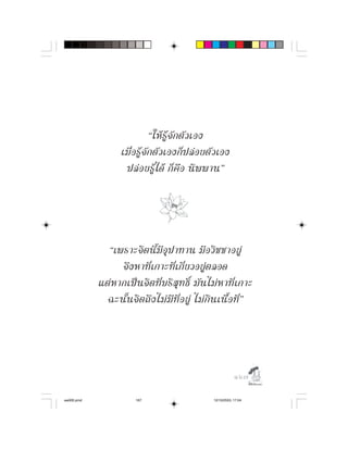 “ให รู จั ก ตั ว เอง
                    เมื่ อ รู จั ก ตั ว เองก็ ป ล อ ยตั ว เอง
                     ปล อ ยรู ไ ด ก็ คื อ นิ พ พาน”




              “เพราะจิ ต นี้ มี อุ ป าทาน มี อ วิ ช ชาอยู
                   จึ ง หาที่ เ กาะที่ เ กี่ ย วอยู ต ลอด
            แต ห ากเป น จิ ต ที่ บ ริ สุ ท ธิ์ มั น ไม ห าที่ เ กาะ
              ฉะนั้ น จิ ต ถึ ง ไม มี ที่ อ ยู ไม กิ น เนื้ อ ที่ ”




                                                                    

aw005.pmd                 167                           12/10/2553, 17:04
 