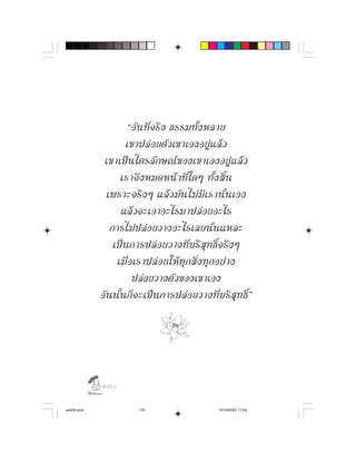 “อั น ที่ จ ริ ง ธรรมทั้ ง หลาย
                   เขาปลอยตัวเขาเองอยูแลว
             เขาเปนไตรลักษณของเขาเองอยูแลว
                  เราจึ ง หมดหน า ที่ ใ ดๆ ทั้ ง สิ้ น
              เพราะจริ ง ๆ แล ว มั น ไม มี เ รานั่ น เอง
                  แลวจะเอาอะไรมาปลอยอะไร
               การไมปลอยวางอะไรเลยนั่นแหละ
                เปนการปลอยวางที่บริสุทธิ์จริงๆ
                 เมื่อเราปล อ ยให ทุ กสิ่ง ทุ กอย า ง
                      ปลอยวางตัวของเขาเอง
            อันนั้นก็จะเปนการปลอยวางที่บริสุทธิ์”




            

aw005.pmd              170                     12/10/2553, 17:04
 