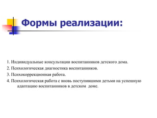 Формы реализации:


1. Индивидуальные консультации воспитанников детского дома.
2. Психологическая диагностика воспитанников.
3. Психокоррекционная работа.
4. Психологическая работа с вновь поступившими детьми на успешную
     адаптацию воспитанников в детском доме.
 