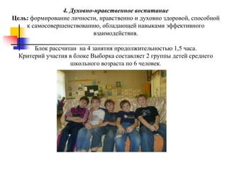 4. Духовно-нравственное воспитание
Цель: формирование личности, нравственно и духовно здоровой, способной
    к самосовершенствованию, обладающей навыками эффективного
                           взаимодействия.

       Блок рассчитан на 4 занятия продолжительностью 1,5 часа.
  Критерий участия в блоке Выборка составляет 2 группы детей среднего
                   школьного возраста по 6 человек.
 