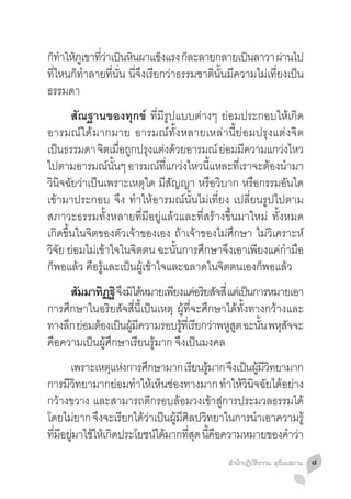 กทำใหภเู ขาทวาเปนหนผาแขงแรง กละลายกลายเปนลาวา ผานไป
 ็ � ้       ี่ ่ ็ ิ           ็     ็             ็         ่
ที่ไหนก็ท�ำลายที่นั่น นี่จึงเรียกว่าธรรมชาตินั้นมีความไม่เที่ยงเป็น
ธรรมดา
	 สัณฐานของทุกข์ ที่มีรูปแบบต่างๆ ย่อมประกอบให้เกิด
อารมณ์ได้มากมาย อารมณ์ทั้งหลายเหล่านี้ย่อมปรุงแต่งจิต
เปนธรรมดา จตเมอถกปรงแตงดวยอารมณ์ ยอมมความแกวงไหว
   ็           ิ ื่ ู ุ ่ ้               ่ ี           ่
ไปตามอารมณ์นนๆ อารมณ์ทแกว่งไหวนีแหละทีเราจะต้องน�ำมา
                  ั้           ี่      ้      ่
วินิจฉัยว่าเป็นเพราะเหตุใด มีสัญญา หรือวิบาก หรือกรรมอันใด
เข้ามาประกอบ จึง ท�ำให้อารมณ์นั้นไม่เที่ยง เปลี่ยนรูปไปตาม
สภาวะธรรมทั้งหลายที่มีอยู่แล้วและที่สร้างขึ้นมาใหม่ ทั้งหมด
เกิดขึ้นในจิตของตัวเจ้าของเอง ถ้าเจ้าของไม่ศึกษา ไม่วิเคราะห์
วิจัย ย่อมไม่เข้าใจในจิตตน ฉะนั้นการศึกษาจึงเอาเพียงแค่ก�ำมือ
ก็พอแล้ว คือรู้และเป็นผู้เข้าใจและฉลาดในจิตตนเองก็พอแล้ว
	 สมมาทฏฐิ จึงมิได้หมายเพียงแค่อริยสัจสี่ แต่เป็นการหมายเอา
       ั     ิ
การศึกษาในอริยสัจสี่นี้เป็นเหตุ ผู้ที่จะศึกษาได้ทั้งทางกว้างและ
ทางลึก ย่อมต้องเป็นผูมความรอบรูทเี่ รียกว่าพหูสต ฉะนัน พหุสจจะ
                     ้ ี         ้             ู      ้     ั
คือความเป็นผู้ศึกษาเรียนรู้มาก จึงเป็นมงคล
	 เพราะเหตุแห่งการศึกษามาก เรียนรูมาก จึงเป็นผูมวทยามาก
                                     ้             ้ ีิ
การมีวิทยามากย่อมท�ำให้เห็นช่องทางมาก ท�ำให้วินิจฉัยได้อย่าง
กว้างขวาง และสามารถตีกรอบล้อมวงเข้าสู่การประมวลธรรมได้
โดยไมยาก จงจะเรยกไดวาเปนผมศลปวทยาในการนำเอาความรู้
        ่  ึ    ี ้ ่ ็ ู้ ี ิ ิ                 �
ทมอยมาใชใหเ้ กดประโยชนไดมากทสด นคอความหมายของคำวา
 ี่ ี ู่ ้ ิ            ์ ้     ี่ ุ ี้ ื               � ่
                                               สำ�นักปฏิบัติธรรม สุธัมมสถาน   ๘
 