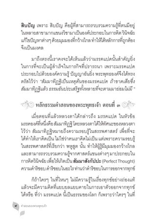 สิบปัญ เพราะ สิบปัญ คือผู้ที่สามารถรวบรวมความรู้ที่ตนมีอยู่
    ในหลายสาขามากแขนงวชามาเปนองคประกอบในการคด วนจฉย
                        ิ         ็ ์               ิ ิ ิ ั
    แกไขปญหาตางๆ ดวยมมมองทกวางไกล ทำใหไดหลกการทถกตอง
       ้ ั      ่ ้ ุ          ี่ ้      � ้ ้ ั        ี่ ู ้
    จึงเป็นมงคล
    	 มาถึงตรงนี้เราคงจะได้เห็นแล้วว่ามรรคแปดนั้นส�ำคัญยิ่ง
    ในการที่จะเป็นผู้ส�ำเร็จในการกิจที่ปรารถนา เพราะมรรคแปด
    ประกอบไปด้วยองค์ความรู้ ปัญญาอันยิ่ง พระพุทธองค์จึงได้ทรง
    ตรัสไว้ว่า “สัมมาทิฏฐิเป็นเหตุต้นของมรรคแปด ถ้าขาดเสียซึ่ง
    สัมมาทิฏฐิแล้ว ธรรมอันประเสริฐทั้งหลายที่จะตามมาย่อมไม่มี “

               หลักธรรมค�ำสอนของพระพุทธเจ้า ตอนที่ ๓
    	 เมื่อตอนที่แล้วหลวงตาได้กล่าวถึง มรรคแปด ในหัวข้อ
    มรรคองคทหนงคอ สมมาทฏฐิ โดยหลวงตาไดใหทศนะของหลวงตา
              ์ ี่ ึ่ ื ั       ิ                ้ ้ ั
    ไว้ว่า สัมมาทิฏฐิหมายถึงความรอบรู้ในสรรพศาสตร์ เพื่อที่จะ
    ได้ท�ำให้เราคิดเป็น ไม่ใช่ว่าคนเราคิดไม่เป็น แต่เพราะความรอบรู้
    ในสรรพศาสตร์ที่เรียกว่า พหูสูต นั้น ท�ำให้ผู้รู้มีมุมมองกว้างไกล
    และสามารถรวบรวมความรจากศาสตรแขนงตางๆ มาประกอบใน
                                  ู้       ์        ่
    การคดวนจฉย เพอใหเ้ กดเปน สมมาสงกปปะ (Perfect Thought)
          ิ ิ ิ ั ื่        ิ ็ ั         ั ั
    ความดำรชอบ ดำรชอบในอะไร ทานวาดำรชอบในการออกจากทกข์
            � ิ       � ิ            ่ ่ � ิ                      ุ
    	 ก็ถ้าใครๆ ในที่ไหนๆ ไม่มีความรู้ในเรื่องทุกข์อย่างถ่องแท้
    แล้วจะมีความคิดที่แยบยลแยบคายในการเอาตัวออกจากทุกข์
    ได้หรือ ที่ว่า มรรคแปด นี้เป็นธรรมของโลก ก็เพราะว่าใครๆ ในที่
๙   คำ�สอนของพระพุทธเจ้า
 
