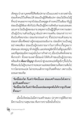 เทดทน นำเอาบคคลทมศลสมปทามาเปนแบบอยาง เขาเหลานน
         ิ ู �         ุ     ี่ ี ี ั           ็              ่        ่ ั้
     ย่อมตั้งตนไว้ในที่ชอบได้ ย่อมเป็นผู้มีศีลสัมปทา ย่อมใฝ่เรียนใฝ่รู้
     ที่จะน�ำตนออกจากทุกข์ ย่อมเป็นพหูสูต ด�ำรงตนไว้ในสัมมาทิฏฐิ
     ยอมเปนผมสมมาสงกปปะ คอเปนผมความคดอนงามแยบยลและ
      ่ ็ ู้ ี ั         ั ั         ื ็ ู้ ี         ิ ั
     แยบคาย ไมเ่ ปนผหลงงมงาย เหตเุ พราะเปนผรู้ ผตนจากความเขลา
                    ็ ู้                          ็ ู้ ู้ ื่
     เป็นผู้เบิกบานด้วยปัญญาอันปราศจากมลทิน ย่อมกล่าววาจา
     อันบัณฑิตยกย่อง ย่อมก่อกรรมต่างๆ ที่ไม่ประกอบด้วยอบาย
     ย่อมหาเลี้ยงชีพอย่างผู้ทรงคุณธรรมอันงาม ย่อมมีความเป็นอยู่
     อย่างพอเพียง ย่อมเป็นผู้ขวนขวายมากในการที่จะเกื้อกูลมาก
     ต่อตนเอง ต่อหมู่ญาติ ต่อผู้อื่น และต่อหมู่สัตว์ทั้งในที่สูงและที่ต�่ำ 
     และที่สุดย่อมมีความมุ่งมั่นในการกิจต่างๆ เยี่ยงบัณฑิตทั้งหลาย
     พึงกระท�ำ  ทั้งหลายเหล่านี้ย่อมน�ำให้ตัวเจ้าของเป็นผู้ประกอบ
     พรอมดวย สัมมาปัญญา อนจะนำสวงมรรคแปดทสงยงๆ ขนไปใน
          ้ ้                      ั    � ู่                 ี่ ู ิ่ ึ้
     ชวตตน นบไมรจบจนกวาจะพบทางแหงพระนพพาน คอความพนไป
      ีิ        ั ่ ู้         ่              ่     ิ            ื       ้
     จากโลกธรรมแปด ไม่กระทบแล้วจากอุปกิเลสที่จรมา เพราะเป็น
     ธรรมดาของจิต
     	 “จิตนี้ผ่องใส ก็แต่ว่าจิตนั้นแล ย่อมเศร้าหมองได้เพราะ
     	 อุปกิเลสที่จรมา”							
     	 “จิตนีผองใส ก็แต่วาจิตนันแล ย่อมหลุดพ้นได้จากอุปกิเลส
             ้ ่         ่      ้
     	 ที่จรมา”
     	 เมื่อนั้นจิตย่อมไม่มีความเศร้าหมอง ปราศจากธุลีคือราคะ
     มีความเบิกบานสุขเกษม พ้นจากความยึดมั่นทั้งปวง

๑๑   คำ�สอนของพระพุทธเจ้า
 