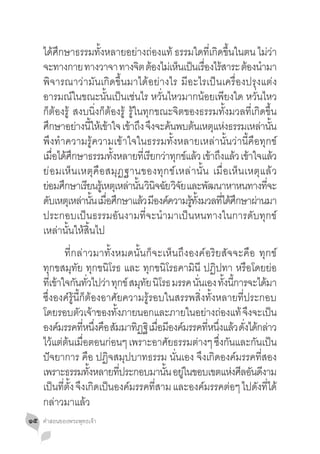 ได้ศึกษาธรรมทั้งหลายอย่างถ่องแท้ ธรรมใดที่เกิดขึ้นในตน ไม่ว่า
     จะทางกาย ทางวาจา ทางจต ตองไมเ่ หนเปนเรองไรสาระ ตองนำมา
                                    ิ ้     ็ ็ ื่ ้                ้ �
     พิจารณาว่ามันเกิดขึ้นมาได้อย่างไร มีอะไรเป็นเครื่องปรุงแต่ง
     อารมณ์ในขณะนั้นเป็นเช่นไร หวั่นไหวมากน้อยเพียงใด หวั่นไหว
     ก็ต้องรู้ สงบนิ่งก็ต้องรู้ รู้ในทุกขณะจิตของธรรมทั้งมวลที่เกิดขึ้น
     ศกษาอยางนใหเ้ ขาใจ เขาถง จงจะคนพบตนเหตแหงธรรมเหลานน
         ึ        ่ ี้ ้         ้ ึ ึ ้         ้ ุ ่                  ่ ั้
     พึงท�ำความรู้ความเข้าใจในธรรมทั้งหลายเหล่านั้นว่านี้คือทุกข์
     เมอไดศกษาธรรมทงหลายทเี่ รยกวาทกขแลว เขาถงแลว เขาใจแลว
           ื่ ้ ึ          ั้          ี ่ ุ ์ ้ ้ ึ ้ ้                     ้
     ย่ อ มเห็ น เหตุ คือสมุฏ ฐานของทุก ข์เหล่า นั้ น เมื่ อ เห็ น เหตุ แ ล้ ว
     ยอมศกษาเรยนรเู้ หตเุ หลานน วนจฉย วจย และพฒนาหาหนทางทจะ
      ่ ึ            ี          ่ ั้ ิ ิ ั ิ ั       ั                    ี่
     ดบเหตเุ หลานน เมอศกษาแลว มองคความรทงมวลทไดศกษาผานมา
       ั           ่ ั้ ื่ ึ         ้ ี ์     ู้ ั้    ี่ ้ ึ        ่
     ประกอบเป็นธรรมอันงามที่จะน�ำมาเป็นหนทางในการดับทุกข์
     เหล่านั้นให้สิ้นไป
     	 ที่กล่าวมาทั้งหมดนั้นก็จะเห็นถึงองค์อริยสัจจะคือ ทุกข์
     ทุกขสมุทัย ทุกขนิโรธ และ ทุกขนิโรธคามินี ปฏิปทา หรือโดยย่อ
     ทเี่ ขาใจกนทวไปวา ทกข์ สมทย นโรธ มรรค นนเอง ทงนการจะไดมา
           ้ ั ั่ ่ ุ                  ุ ั ิ        ั่         ั้ ี้        ้
     ซึ่งองค์รู้นี้ก็ต้องอาศัยความรู้รอบในสรรพสิ่งทั้งหลายที่ประกอบ
     โดยรอบตวเจาของทงภายนอกและภายในอยางถองแท้ จงจะเปน
                  ั ้         ั้                         ่ ่            ึ      ็
     องคมรรคทหนงคอ สมมาทฏฐิ เมอมองคมรรคทหนงแลว ดงไดกลาว
            ์       ี่ ึ่ ื ั         ิ ื่ ี ์            ี่ ึ่ ้ ั่ ้ ่
     ไว้แต่ต้นเมื่อตอนก่อนๆ เพราะอาศัยธรรมต่างๆ ซึ่งกันและกันเป็น
     ปัจยาการ คือ ปฏิจสมุปบาทธรรม นั่นเอง จึงเกิดองค์มรรคที่สอง
     เพราะธรรมทงหลายทประกอบมานน อยในขอบเขตแหงศลอนดงาม
                       ั้        ี่           ั้ ู่                 ่ ี ั ี
     เปนทตง จงเกดเปนองคมรรคทสาม และองคมรรคตอๆ ไปดงทได้
          ็ ี่ ั้ ึ ิ ็             ์      ี่          ์          ่       ั ี่
     กล่าวมาแล้ว
๑๕   คำ�สอนของพระพุทธเจ้า
 