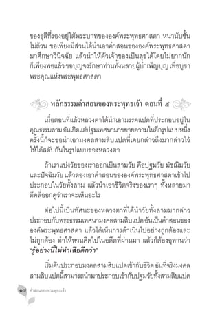 ของธุลีที่รองอยู่ใต้พระบาทขององค์พระพุทธศาสดา หนานับชั้น
     ไม่ถวน ขอเพียงมีส่วนได้น�ำเอาค�ำสอนขององค์พระพุทธศาสดา
          ้
     มาศึกษาวินิจฉัย แล้วน�ำให้ตัวเจ้าของเป็นสุขได้โดยไม่ยากนัก
     ก็เพียงพอแล้ว ขอบุญจงรักษาท่านทังหลายผูบำเพ็ญบุญ เพือบูชา
                                      ้      ้ �          ่
     พระคุณแห่งพระพุทธศาสดา

                หลักธรรมค�ำสอนของพระพุทธเจ้า ตอนที่ ๕
     	 เมื่อตอนที่แล้วหลวงตาได้น�ำเอามรรคแปดที่ประกอบอยู่ใน
     คณธรรมสาม อนเกดแตปฐมเทศนามาขยายความในอกรปแบบหนง
      ุ              ั ิ ่                        ี ู       ึ่
     ครั้งนี้ก็จะขอน�ำเอามงคลสามสิบแปดที่เคยกล่าวถึงมากล่าวไว้
     ให้ได้สดับกันในรูปแบบของหลวงตา
     	 ถ้าเราแบ่งวัยของเราออกเป็นสามวัย คือปฐมวัย มัชฌิมวัย
     และปัจฉิมวัย แล้วลองเอาค�ำสอนขององค์พระพุทธศาสดาเข้าไป
     ประกอบในวัยทั้งสาม แล้วน�ำเอาชีวิตจริงของเราๆ ทั้งหลายมา
     ตีคลี่ออกดูว่าเราจะเห็นอะไร
     	 ต่อไปนี้เป็นทัศนะของหลวงตาที่ได้น�ำวัยทั้งสามมากล่าว
     ประกอบกบพระธรรมเทศนามงคลสามสบแปด อนเปนคำสอนของ
                 ั                        ิ     ั ็ �
     องค์พระพุทธศาสดา แล้วได้เห็นการด�ำเนินไปอย่างถูกต้องและ
     ไม่ถูกต้อง ท�ำให้หวนคิดไปในอดีตที่ผ่านมา แล้วก็ต้องอุทานว่า
     “รู้อย่างนี้ไม่ท�ำเสียดีกว่า”
     	 เรมตนประกอบมงคลสามสบแปดเขากบชวต อนทจรงมงคล
           ิ่ ้             ิ       ้ ั ี ิ ั ี่ ิ
     สามสบแปดนสามารถนำมาประกอบเขากบปฐมวยทงสามสบแปด
         ิ      ี้   �          ้ ั       ั ั้     ิ
๑๗   คำ�สอนของพระพุทธเจ้า
 