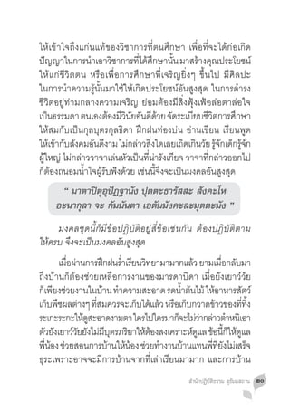 ให้เข้าใจถึงแก่นแท้ของวิชาการที่ตนศึกษา เพื่อที่จะได้ก่อเกิด
ปญญาในการนำเอาวชาการทไดศกษานน มาสรางคณประโยชน์
   ั            �      ิ       ี่ ้ ึ     ั้     ้ ุ
ให้แก่ชีวิตตน หรือเพื่อการศึกษาที่เจริญยิ่งๆ ขึ้นไป มีศิลปะ
ในการน�ำความรู้นั้นมาใช้ให้เกิดประโยชน์อันสูงสุด ในการด�ำรง
ชีวิตอยู่ท่ามกลางความเจริญ ย่อมต้องมีสิ่งฟุ้งเฟ้อล่อตาล่อใจ
เปนธรรมดา ตนเองตองมวนยอนดดวย จดระเบยบชวตการศกษา
     ็                ้ ีิ ั ั ี ้ ั            ี ีิ        ึ
ให้สมกับเป็นกุลบุตรกุลธิดา ฝึกฝนท่องบ่น อ่านเขียน เรียนพูด
ใหเ้ ขากบสงคมอนดงาม ไมกลาวสงใดเลยเถดเกนวย รจกเดกรจก
       ้ ั ั      ั ี      ่ ่ ิ่            ิ ิ ั ู้ ั ็ ู้ ั
ผู้ใหญ่ ไม่กล่าววาจาเล่นหัวเป็นที่น่ารังเกียจ วาจาที่กล่าวออกไป
ก็ต้องถนอมน�้ำใจผู้รับฟังด้วย เช่นนี้จึงจะเป็นมงคลอันสูงสุด
      “ มาตาปิตุอุปัฏฐานัง ปุตตะธารัสสะ สังคะโห
     อะนากุลา จะ กัมมันตา เอตัมมังคะละมุตตะมัง ”
	 มงคลชุดนี้ก็มีข้อปฏิบัติอยู่สี่ข้อเช่นกัน ต้องปฏิบัติตาม
ให้ครบ จึงจะเป็นมงคลอันสูงสุด
	 เมอผานการฝกฝนรำเรยนวทยามามากแลว ยามเมอกลบมา
            ื่ ่        ึ �่ ี ิ               ้       ื่ ั
ถึงบ้านก็ต้องช่วยเหลือการงานของมารดาบิดา เมื่อยังเยาว์วัย
กเ็ พยงชวยงานในบาน ทำความสะอาด รดนำตนไม้ ใหอาหารสตว์
        ี ่            ้ �               �้ ้      ้         ั
เก็บพืชผลต่างๆ ทีสมควรจะเก็บได้แล้ว หรือเก็บกวาดข้าวของทีทง
                     ่                                         ่ ิ้
ระเกะระกะใหดสะอาดงามตา ใครไปใครมากจะไมวากลาวตำหนเิ อา
                  ู้                    ็ ่่ ่ �
ตวยงเยาววยยงไมมบตรภรยาใหตองสงเคราะหดแล ขอนกใหดแล
   ั ั         ์ั ั ่ ี ุ ิ ้ ้               ์ ู ้ ี้ ็ ้ ู
พีนอง ช่วยสอนการบ้านให้นอง ช่วยท�ำงานบ้านแทนพีทยงไม่เสร็จ
    ่ ้                      ้                    ่ ี่ ั
ธุระเพราะอาจจะมีการบ้านจากที่เล่าเรียนมามาก และการบ้าน
                                               สำ�นักปฏิบัติธรรม สุธัมมสถาน   ๒๐
 