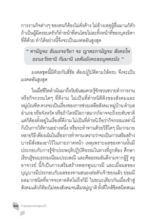 การงานกิจต่างๆ ของตนก็ต้องไม่คั่งค้าง ไม่อ้างเหตุผู้อื่นมาแก้ตัว
     ถาเปนผมครอบครวกทำหนาทตนโดยไมละทงหนาทของบตรธดา
      ้ ็ ู้ ี           ั ็ � ้ ี่          ่ ิ้ ้ ี่        ุ ิ
     ที่ดีด้วย ท�ำได้อย่างนี้จึงจะเป็นมงคลอันสูงสุด
        “ ทานัญจะ ธัมมะจะริยา จะ ญาตะกานัญจะ สังคะโห
           อะนะวัชชานิ กัมมานิ เอตัมมังคะละมุตตะมัง ”
     	 มงคลชุดนี้มีด้วยกันสี่ข้อ ต้องปฏิบัติตามให้ครบ จึงจะเป็น
     มงคลอันสูงสุด
     	 ในเมอชวตดำเนนมาถงวยอนสมควร รจกขวนขวายทำการงาน
                   ื่ ี ิ � ิ      ึ ั ั                 ู้ ั              �
     หรื อ กิ จ กรรมใดๆ ที่ ดี ง าม ไม่ เ ป็ น ที่ ต� ำ หนิ ติ ติ ง ของสั ง คมและ
     หมบณฑต ควรจะเปนเรองของการชวยเหลอสงคม หมบาน ตำบล
          ู่ ั ิ            ็ ื่              ่            ื ั         ู่ ้ �
     อ�ำเภอ หรือจังหวัด หรือถ้าใครมีโอกาสมากก็อาจจะถึงระดับชาติ
     แตกตองตงอยในเรองทดงาม ไมเ่ ปนทตำหนิ ถอวากจกรรมเหลานี้
         ่ ็ ้ ั้ ู่ ื่ ี่ ี                 ็ ี่ �             ื ่ ิ          ่
     ก็เป็นการให้ทานอย่างหนึ่ง หรือจะท�ำทานด้วยวิธีใดๆ มีมากมาย
     หลายวธี เพยงเนนในเรองการทำทาน เพราะวาจะเปนการเสรมสราง
               ิ ี ้          ื่      �                     ่       ็        ิ ้
     บารมีสั่งสมเอาไว้ในภายภาคหน้า เหตุเพราะผลของทานนั้นมี
     ประกอบกับการรู้จักประพฤติปฏิบัติธรรมในทางที่ถูกต้อง ศึกษา
     เรียนรู้ขนบธรรมเนียมประเพณี และศีลธรรมอันดีงามจากผู้รู้ ครู
     อาจารย์ นี้ก็เป็นการเสริมสร้างพอกพูนบารมี และเมื่อผลของ
     บุญบารมีประกอบกับผลของทานสนองต่อตัวเจ้าของแล้ว ย่อมมี
     ผลมากชนิดที่อาจจะคาดคิดไม่ถึงก็มี ในขณะเดียวกันเมื่อเข้าสู่
     สงคมแลวกตองไมหลงสงคมจนลมหมญาติ ทงทใกลชดสนทสนม
       ั         ้ ็ ้ ่         ั        ื ู่                ั้ ี่ ้ ิ ิ

๒๑   คำ�สอนของพระพุทธเจ้า
 