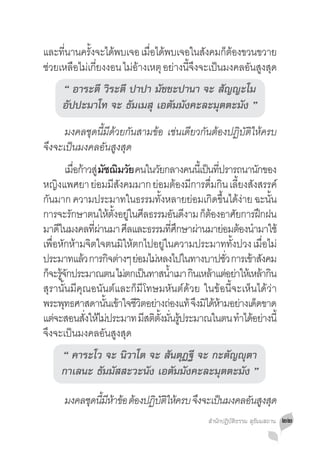 และทนานครงจะไดพบเจอ เมอไดพบเจอในสงคมกตองขวนขวาย
     ี่    ั้  ้       ื่ ้         ั   ็ ้
ชวยเหลอไมเกยงงอน ไมอางเหตุ อยางนจงจะเปนมงคลอนสงสด
 ่      ื ่ ี่     ่้        ่ ี้ ึ   ็     ั ู ุ
      “ อาระตี วิระตี ปาปา มัชชะปานา จะ สัญญะโม
      อัปปะมาโท จะ ธัมเมสุ เอตัมมังคะละมุตตะมัง ”
	 มงคลชุดนี้มีด้วยกันสามข้อ เช่นเดียวกันต้องปฏิบัติให้ครบ
จึงจะเป็นมงคลอันสูงสุด
	 เมือก้าวสู่ มัชฌิมวัย คนในวัยกลางคนนีเ้ ป็นทีปรารถนานักของ
                ่                                               ่
หญงแพศยา ยอมมสงคมมาก ยอมตองมการดมกน เลยงสงสรรค์
       ิ                 ่ ี ั               ่ ้ ี ื่ ิ ี้ ั
กันมาก ความประมาทในธรรมทั้งหลายย่อมเกิดขึ้นได้ง่าย ฉะนั้น
การจะรกษาตนใหตงอยในศลธรรมอนดงาม กตองอาศยการฝกฝน
              ั                ้ ั้ ู่ ี              ั ี    ็้          ั     ึ
มาดในมงคลทผานมา ศลและธรรมทศกษาผานมายอมตองนำมาใช้
         ี             ี่ ่          ี              ี่ ึ   ่      ่ ้ �
เพอหกหามจตใจตนมใหตกไปอยในความประมาททงปวง เมอไม่
   ื่ ั ้ ิ                         ิ ้        ู่                     ั้         ื่
ประมาทแลว การกจตางๆ ยอมไมหลงไปในทางบาปชว การเขาสงคม
                  ้           ิ ่ ่ ่                              ั่        ้ ั
ก็จะรูจกประมาณตน ไม่ตกเป็นทาสน�ำเมา กินเหล้าแต่อย่าให้เหล้ากิน
           ้ั                                     ้
สุรานั้นมีคุณอนันต์และก็มีโทษมหันต์ด้วย ในข้อนี้จะเห็นได้ว่า
พระพทธศาสดานนเขาใจชวตอยางถองแท้ จงมไดหามอยางเดดขาด
            ุ               ั้ ้ ี ิ ่ ่                  ึ ิ ้้ ่ ็
แตจะสอนสงใหไมประมาท มสตตงมนรประมาณในตน ทำไดอยางนี้
     ่              ั่ ้ ่               ี ิ ั้ ั่ ู้                      � ้ ่
จึงจะเป็นมงคลอันสูงสุด
      “ คาระโว จะ นิวาโต จะ สันตุฏฐี จะ กะตัญญุตา
      กาเลนะ ธัมมัสสะวะนัง เอตัมมังคะละมุตตะมัง ”

	      มงคลชดนมหาขอ ตองปฏบตใหครบ จงจะเปนมงคลอนสงสด
            ุ ี้ ี ้ ้ ้ ิ ั ิ ้  ึ    ็     ั ู ุ
                                                          สำ�นักปฏิบัติธรรม สุธัมมสถาน   ๒๒
 