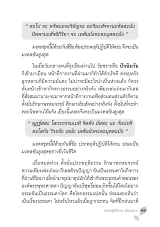“ ตะโป จะ พรัหมะจะริยัญจะ อะริยะสัจจานะทัสสะนัง
    นิพพานะสัจฉิกิริยา จะ เอตัมมังคะละมุตตะมัง ”
	 มงคลชดนมดวยกนสขอ ตองประพฤตปฏบตใหครบ จงจะเปน
           ุ ี้ ี ้ ั ี่ ้ ้ ิ ิ ัิ ้  ึ    ็
มงคลอันสูงสุด
	 ในเมื่อวัยกลางคนที่รุ่งเรืองผ่านไป วัยชราหรือ ปัจฉิมวัย
ก็เข้ามาเยือน หน้าที่การงานที่ผ่านมาก็ท�ำได้ส�ำเร็จดี ครอบครัว
ลูกหลานก็มีความมั่นคง ไม่น่าจะมีอะไรน่าเป็นห่วงแล้ว ก็ควร
หันหน้าเข้าหากิจทางธรรมอย่างจริงจัง เพียรเพ่งเร่งเผากิเลส
ทสงสมมานาน จะมาจากหนาทการงานหรอสวนตนสวนตวกตาม
   ี่ ั่                   ้ ี่         ื ่         ่ ั ็
ตั้งมั่นรักษาพรหมจรรย์ ศึกษาอริยสัจอย่างจริงจัง ตั้งมั่นที่จะท�ำ
พระนิพพานให้แจ้ง เยี่ยงนี้แหละจึงจะเป็นมงคลอันสูงสุด
   “ ผุฏฐัสสะ โลกะธรรมเมหิ จิตตัง ยัสสะ นะ กัมปะติ
     อะโสกัง วิระชัง เขมัง เอตัมมังคะละมุตตะมัง ”
	 มงคลชุดนี้มีด้วยกันสี่ข้อ ประพฤติปฏิบัติได้ครบ ย่อมเป็น
มงคลอันสูงสุดอย่างยิ่งในชีวิต
	 เมื่ อ หมดห่ ว ง ตั้ ง มั่ น ประพฤติ ธ รรม รั ก ษาพรหมจรรย์
ความเพียรเพ่งเร่งเผากิเลสด้วยปัญญา อันเป็นธรรมดาในกิจการ
ทีผานชีวตมา เมือน�ำมาอุปมาอุปมัยให้เข้ากับพระธรรมค�ำสอนของ
  ่่ ิ         ่
องค์พระพุทธศาสดา ปัญญาอันบริสุทธิ์ย่อมเกิดขึ้นได้โดยไม่ยาก
ธรรมอันเป็นธรรมดาโลก คือโลกธรรมแปดนั้น ย่อมมองเห็นว่า
เป็นเรื่องธรรมดา ไม่หวั่นไหวแล้วเมื่อถูกกระทบ จิตที่ฝึกฝนมาดี
                                             สำ�นักปฏิบัติธรรม สุธัมมสถาน   ๒๔
 