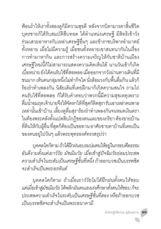 ฟ้อนร�ำให้เราทั้งสองดูก็มีความสุขดี หลังจากบิดามารดาสิ้นชีวิต
บุตรชายก็ได้รับสมบัติสืบทอด ได้ต�ำแหน่งเศรษฐี มีสิทธิเข้าวัง
ร่วมเสวยอาหารกับเหล่าเศรษฐีอื่นๆ และข้าราชบริพารอ�ำมาตย์
ทั้งหลาย เมื่อไม่มีความรู้ เมื่อชนทั้งหลายเขาสนทนากันในเรื่อง
การท�ำมาหากิน และการสร้างความเจริญให้กับชาติบ้านเมือง
เศรษฐีใหม่นี้ก็ไม่สามารถแสดงความคิดเห็นได้ นานวันเข้าก็เกิด
เบอหนาย ยงไดคนรบใชทสอพลอ เมอออกจากวงผานทางเดนทมี
       ื่ ่ ั ้ ั ้ ี่                    ื่         ั ่      ิ ี่
ชนมาก เหนคนกลมหนงไมทำกจใด นงลอมวงกบพนดมกน แลวก็
            ็          ุ่ ึ่ ่ � ิ           ั่ ้   ั ื้ ื่ ิ ้
ร้องร�ำท�ำเพลงกัน นิสัยเดิมที่เคยฝึกมาก็เกิดความสนใจ ถามไถ่
คนรับใช้ที่สอพลอ ก็ได้รับค�ำตอบว่าพวกนี้มีความสุขเหตุเพราะ
ดมนำอมฤต เจานายจงใหจดหาให้ ทสดกตดสรา รบเอาเหลาคนพาล
  ื่ �้            ้      ึ ้ั        ี่ ุ ็ ิ ุ ั          ่
เหล่านั้นเข้าบ้าน เลี้ยงดูดื่มสุราร้องร�ำท�ำเพลงกันจนหมดเงินตรา
ในทองพระคลงทงแปดสบโกฏของตนและของภรยา ตองขายบาน
         ้        ั ั้      ิ    ิ                    ิ ้       ้
ทดนใหกบผอน ทสดกตองเปนขอทาน อาศยชายคาบานทเี่ คยเปน
    ี่ ิ ้ ั ู้ ื่ ี่ ุ ็ ้ ็                     ั      ้        ็
ของตนอยู่ไปวันๆ แล้วพระพุทธองค์ทรงสรุปว่า
	 บคคลใดกตาม ถาไดฝกฝนอบรมบมตนใหอยในกรอบศลธรรม
        ุ       ็      ้ ้ึ             ่        ้ ู่       ี
อันดีงามตั้งแต่เยาว์วัย มัชฌิมวัย เมื่อเข้าสู่ปัจฉิมวัยย่อมประสพ
ความสำเรจในระดบเปนเศรษฐชนทหนง ถาออกบวชเปนบรรพชต
       � ็        ั ็         ี ั้ ี่ ึ่ ้               ็     ิ
จะส�ำเร็จเป็นพระอรหันต์
	 บุคคลใดก็ตาม ถ้าเมื่อเยาว์วัยไม่ได้ฝึกฝนตั้งตนให้ชอบ
แต่เมือเข้าสูมชฌิมวัย ได้พลิกผันตนเองเร่งศึกษาตังตนให้ชอบ ก็จะ
      ่      ่ ั                                ้
ประสพความส�ำเร็จในระดับเป็นเศรษฐีชั้นที่สอง หรือถ้าออกบวช
เป็นบรรพชิตจะส�ำเร็จเป็นพระอนาคามี
                                               สำ�นักปฏิบัติธรรม สุธัมมสถาน   ๒๖
 