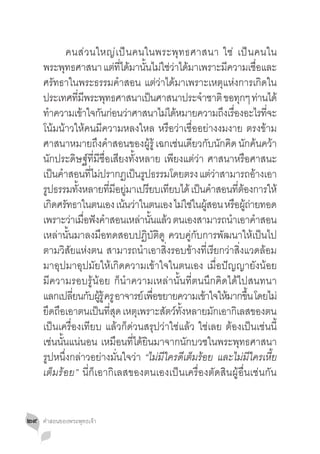 คนส่ ว นใหญ่ เ ป็ น คนในพระพุ ท ธศาสนา ใช่ เป็ น คนใน
     พระพทธศาสนา แตทไดมานนไมใชวาไดมาเพราะมความเชอและ
               ุ                   ่ ี่ ้ ั้ ่ ่ ่ ้                      ี           ื่
     ศรัทธาในพระธรรมค�ำสอน แต่ว่าได้มาเพราะเหตุแห่งการเกิดใน
     ประเทศทมพระพทธศาสนาเปนศาสนาประจำชาติ ขอทกๆ ทานได้
                   ี่ ี        ุ               ็                 �             ุ ่
     ทำความเขาใจกนกอนวาศาสนาไมไดหมายความถงเรองอะไรทจะ
        �              ้ ั ่ ่                         ่ ้              ึ ื่             ี่
     โน้มน้าวให้คนมีความหลงใหล หรือว่าเชื่ออย่างงมงาย ตรงข้าม
     ศาสนาหมายถึงค�ำสอนของผู้รู้ เฉกเช่นเดียวกับนักคิด นักค้นคว้า
     นักประดิษฐ์ที่มีชื่อเสียงทั้งหลาย เพียงแต่ว่า ศาสนาหรือศาสนะ
     เปนคำสอนทไมปรากฏเปนรปธรรมโดยตรง แตวาสามารถอางเอา
           ็ �            ี่ ่             ็ ู                       ่่             ้
     รูปธรรมทังหลายทีมอยูมาเปรียบเทียบได้ เป็นค�ำสอนทีตองการให้
                     ้           ่ ี ่                                        ่ ้
     เกดศรทธาในตนเอง เนนวาในตนเอง ไมใชในผสอน หรอผถายทอด
          ิ ั                          ้ ่                   ่ ่ ู้          ื ู้ ่
     เพราะว่าเมือฟังค�ำสอนเหล่านันแล้ว ตนเองสามารถน�ำเอาค�ำสอน
                        ่                        ้
     เหล่านั้นมาลงมือทดสอบปฏิบัติดู ควบคู่กับการพัฒนาให้เป็นไป
     ตามวิสัยแห่งตน สามารถน�ำเอาสิ่งรอบข้างที่เรียกว่าสิ่งแวดล้อม
     มาอุปมาอุปมัยให้เกิดความเข้าใจในตนเอง เมื่อปัญญายังน้อย
     มีความรอบรู้น้อย ก็น�ำความเหล่านั้นที่ตนนึกคิดได้ไปสนทนา
     แลกเปลยนกบผรู้ ครู อาจารย์ เพอขยายความเขาใจใหมากขน โดยไม่
                 ี่ ั ู้                           ื่              ้     ้ ึ้
     ยดถอเอาตนเปนทสด เหตเุ พราะสตวทงหลายมกเอากเิ ลสของตน
       ึ ื                   ็ ี่ ุ                   ั ์ ั้          ั
     เป็นเครื่องเทียบ แล้วก็ด่วนสรุปว่าใช่แล้ว ใช่เลย ต้องเป็นเช่นนี้
     เช่นนั้นแน่นอน เหมือนที่ได้ยินมาจากนักบวชในพระพุทธศาสนา
     รูปหนึ่งกล่าวอย่างมั่นใจว่า “ไม่มีใครดีเต็มร้อย และไม่มีใครเหี้ย
     เต็มร้อย” นี่ก็เอากิเลสของตนเองเป็นเครื่องตัดสินผู้อื่นเช่นกัน


๒๙   คำ�สอนของพระพุทธเจ้า
 