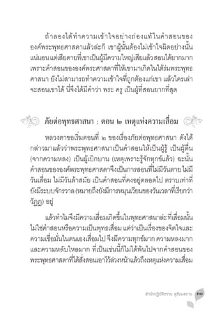 ถ้ า ลองได้ ท� ำ ความเข้ า ใจอย่ า งถ่ อ งแท้ ใ นค� ำ สอนของ
องค์พระพุทธศาสดาแล้วล่ะก็ เขาผู้นั้นต้องไม่เข้าใจผิดอย่างนั้น
แน่นอน แต่เสียดายทีเ่ ขาเป็นผูมความใหญ่เสียแล้ว สอนได้ยากมาก
                              ้ ี
เพราะคำสอนขององคพระศาสดาทใหเ้ ขามาเกดในใตรมพระพทธ
       �               ์           ี่            ิ    ้่     ุ
ศาสนา ยังไม่สามารถท�ำความเข้าใจที่ถูกต้องแก่เขา แล้วใครเล่า
จะสอนเขาได้ นี่จึงได้มีค�ำว่า พระ ครู เป็นผู้ที่สอนยากที่สุด


     ภัยต่อพุทธศาสนา : ตอน ๒ เหตุแห่งความเสื่อม
	 หลวงตาขอเริ่มตอนที่ ๒ ของเรื่องภัยต่อพุทธศาสนา ดังได้
กล่าวมาแล้วว่าพระพุทธศาสนาเป็นค�ำสอนให้เป็นผู้รู้ เป็นผู้ตื่น
(จากความหลง) เป็นผู้เบิกบาน (เหตุเพราะรู้จักทุกข์แล้ว) ฉะนั้น
คำสอนขององคพระพทธศาสดาจงเปนการสอนทไมมวนตาย ไมมี
   �              ์   ุ           ึ ็           ี่ ่ ี ั    ่
วันเสื่อม ไม่มีวันล้าสมัย เป็นค�ำสอนที่คงอยู่ตลอดไป ตราบเท่าที่
ยงมระบบจกรวาล (หมายถงยงมการหมนเวยนของวนเวลาทเี่ รยกวา
  ั ี       ั              ึ ั ี       ุ ี        ั      ี ่
วัฏฏ) อยู่
	 แล้วท�ำไมจึงมีความเสือมเกิดขึนในพุทธศาสนาล่ะ ทีเ่ สือมนัน
                            ่     ้                   ่ ้
ไม่ใช่คำสอนหรือความเป็นพุทธเสือม แต่วาเป็นเรืองของจิตใจและ
         �                      ่     ่      ่
ความเชอมนในตนเองเสอมไป จงมความทกขมาก ความหลงมาก
           ื่ ั่         ื่   ึ ี       ุ ์
และความหลับใหลมาก ที่เป็นเช่นนี้ก็ไม่ได้พ้นไปจากค�ำสอนของ
พระพทธศาสดาทไดสงสอนเอาไวลวงหนาแลวถงเหตแหงความเสอม
       ุ         ่ี ้ ่ั      ้่ ้ ้ ึ ุ ่              ื่


                                            สำ�นักปฏิบัติธรรม สุธัมมสถาน   ๓๐
 