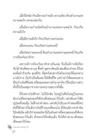 เมอวนจฉย กจะมความกำหนด (ความคด) ดวยอำนาจแหง
          ื่ ิ ิ ั ็ ี    � ั       ิ ้ �        ่
     ความพอใจ (ตกลงปลงใจ)
     	 เมื่อมีความก�ำหนัดด้วยอ�ำนาจแห่งความพอใจ ก็จะเกิด
     ความฝังใจ
     	       เมื่อมีความฝังใจ ก็จะเกิดความหวงแหน
     	       เมื่อหวงแหน ก็จะเกิดความตระหนี่
     	 เมอเกดความตระหนี่ ดวยอำนาจแหงความตระหนี่ กจะเกด
            ื่ ิ          ้ �      ่             ็ ิ
     การป้องกันอารักขา
     	 เพราะมีการป้องกันอารักขาเป็นเหตุ จึงเริ่มมีการโต้เถียง
     จบไม้ จบศสตราอาวธ ชหนา พดจาขดแยง สอเสยด ดาทอ โปปด
      ั         ั ั        ุ ี้ ้ ู       ั ้ ่ ี ่            ้
     ลงมือท�ำร้ายกัน ทุบตีกัน ที่สุดก็เข่นฆ่ากันด้วยกรรมวิธีแตกต่าง
     นานัปการ (ไม่จ�ำเป็นต้องฆ่าให้เสียชีวิต แต่ว่าฆ่าให้หมดหนทาง
     ทจะดำเนนชวตตอ หรอหมดหนทางทำมาหากน กถอเปนการฆา)
        ี่ � ิ ี ิ ่ ื                     �       ิ ็ื ็        ่
     ทั้งนี้ก็เป็นเหตุมาจากความทะยานอยากทั้งสิ้น
     	 นี่ก็เพราะไม่ศึกษา ไม่วินิจฉัย ไม่อยู่ในศีลไม่อยู่ในธรรม
     อันงามที่พระพุทธองค์ได้ทรงสั่งสอนเอาไว้แล้ว แต่กลับเอาวิสัย
     ปุถุชนที่เคยคุ้น ไม่ศึกษาค�ำสอน แต่กลับไปรับเอาค�ำสอนที่ผิดๆ
     ดังที่ได้กล่าวไว้แล้วว่าภัยที่ร้ายแรงคือคนใน ที่เรียนผิด ทรงจ�ำผิด
     วนจฉยผด แลวกถายทอดผด นเี่ ปนตวอยางทพระพทธองคไดทรง
      ิ ิ ั ิ ้ ็่                 ิ     ็ ั ่ ี่         ุ     ์ ้
     สั่งสอนเอาไว้แล้ว ด้วยทรงวินิจฉัยแล้ว จึงได้น�ำเอามาสั่งสอน
     เตือนเอาไว้ก่อน
๓๓   คำ�สอนของพระพุทธเจ้า
 
