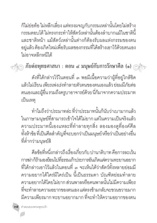 กไมยอทอ ไมหลกเลยง แตทรงผจญกบกรรมเหลานนโดยไมสราง
      ็ ่ ่ ้ ่ ี ี่            ่        ั         ่ ั้       ่ ้
     กรรมตอบโต้ ไมทรงกระทำใหสตวเ์ หลานนตองล�ำบากแมในชาตนี้
                     ่         � ้ั     ่ ั้ ้              ้     ิ
     และชาติหน้า แม้สัตว์เหล่านั้นต่างก็ต้องรับผลแห่งกรรมของตน
     อยูแล้ว ต้องเกิดใหม่เพือรับผลของกรรมทีได้สร้างเอาไว้ดวยตนเอง
        ่                   ่               ่             ้
     ไม่อาจหลีกหนีได้
        ภัยต่อพุทธศาสนา : ตอน ๔ มนุษย์กับการรักษาศีล (๑)
     	 ดังที่ได้กล่าวไว้ในตอนที่ ๓ พอมีเนื้อความว่าผู้ที่อยู่ใกล้ชิด
     แล้วไม่เรียน เพียรเพ่งเร่งท�ำลายตัวตนของตนเองแล้ว ย่อมมีภยต่อ
                                                               ั
     ตนเองและผูอน รวมถึงครูบาอาจารย์ดวย นีกมาจากความประมาท
                  ้ ื่                    ้ ่็
     เป็นเหตุ
     	 ทำไมถงวาประมาทละ ทวาประมาทนนกนบวาเบามากแลว
               � ึ ่                ่ ี่ ่        ั้ ็ ั ่               ้
     ในภาษามนษยทสามารถเขาใจไดไมยาก แตในความเปนจรงแลว
                     ุ ์ ี่          ้     ้ ่      ่          ็ ิ ้
     ความประมาทนี้เองแหละที่ท�ำลายทุกสิ่ง ลองมองดูที่องค์ศีล
     ทังห้าข้อ ทีเ่ ป็นศีลส�ำคัญทีจะบอกว่าเป็นมนุษย์ หรือว่าเป็นอย่างอืน
        ้                         ่                                    ่
     ที่ต�่ำกว่ามนุษย์สิ
     	 ศลขอทหนงกลาวถงเรองเกยวกบ ปานาตบาท คอการละเวน
              ี ้ ี่ ึ่ ่ ึ ื่ ี่ ั               ิ       ื        ้
     การฆา กถามองยอนไปทธรรมเกาประการอนเกดแตความทะยานอยาก
            ่ ็้      ้      ี่   ้         ั ิ ่
     ที่ได้กล่าวเอาไว้แล้วในตอนที่ ๓ จะเห็นได้ว่าสัตว์ทั้งหลายย่อมมี
     ความอยากได้ใคร่มีใคร่เป็น นี้เป็นธรรมดา บัณฑิตย่อมท�ำลาย
     ความอยากไดโดยไมยาก สวนพาลหรอคนพาลนนไมมความเพยร
                    ้      ่    ่       ื             ั้ ่ ี     ี
     ทจะทำลายความอยากของตนเอง แตตรงขามกลบจะขวนขวายมาก
        ี่ �                           ่ ้          ั
     มความเพยรมาก ทะยานอยากมาก ทจะทำใหความอยากของตน
          ี      ี                        ี่ � ้
๓๕   คำ�สอนของพระพุทธเจ้า
 