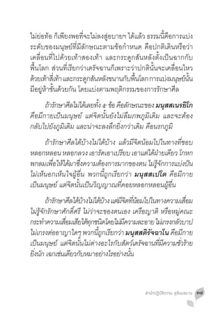 ไม่ย่อท้อ ก็เพียงพอที่จะไม่ลงสู่อบายฯ ได้แล้ว ธรรมนี้คือการแบ่ง
ระดับของมนุษย์ที่มีลักษณะตามข้อก�ำหนด คือปกติเดินหรือว่า
เคลื่อนที่ไปด้วยเท้าสองเท้า และกระดูกสันหลังตั้งเป็นฉากกับ
พื้นโลก ส่วนที่เรียกว่าเดรัจฉานก็เพราะว่าปกตินั้นจะเคลื่อนไหว
ดวยเทาสเี่ ทา และกระดกสนหลงขนานกบพนโลก การแบงมนษยนน
 ้ ้ ้                  ู ั ั        ั ื้             ่ ุ ์ ั้
มีอยู่ห้าชั้นด้วยกัน โดยแบ่งตามพฤติกรรมของการรักษาศีล
	 ถารกษาศลไมไดเ้ ลยทง ๕ ขอ คอลกษณะของ มนสสเนรยโก
       ้ ั     ี ่       ั้ ้ ื ั                 ุ     ิ
คือมีกายเป็นมนุษย์ แต่จิตนั้นยังไม่ลืมภพภูมิเดิม และจะต้อง
กลับไปยังภูมิเดิม และน่าจะลงลึกยิ่งกว่าเดิม คือนรกภูมิ
	 ถ้ารักษาศีลได้บ้างไม่ได้บ้าง แล้วมีจิตน้อมไปในทางที่ชอบ
หลอกหลอน หลอกลวง เอารัดเอาเปรียบ เอาแต่ได้ฝายเดียว โกหก
                                                   ่
พกลมเพอใหไดมาซงความตองการมากของตน ไมรจกการแบงปน
        ื่ ้ ้ ึ่           ้                  ่ ู้ ั   ่ ั
ไม่เห็นอกเห็นใจผู้อื่น พวกนี้ถูกเรียกว่า มนุสสเปโต คือมีกาย
เป็นมนุษย์ แต่จิตนั้นเป็นวิญญาณที่คอยหลอกหลอนผู้อื่น
	 ถ้ารักษาศีลได้บางไม่ได้บาง แต่มจตทีนอมไปในทางความเสือม
                        ้            ้   ีิ ่้                ่
ไม่รู้จักรักษาศักดิ์ศรี ไม่ว่าจะของตนเอง เครือญาติ หรือหมู่คณะ
กระทำความเสอมเสยไดทกชนดโดยไมมความละอาย ไมเ่ กรงกลวบาป
        �       ื่ ี ้ ุ ิ             ่ ี                ั
ไมเ่ กรงตออาญาใดๆ พวกนถกเรยกวา มนุสสติรจฉาโน คอมกาย
           ่                   ี้ ู ี ่        ั        ื ี
เป็นมนุษย์ แต่จิตนั้นไม่ต่างอะไรกับสัตว์เดรัจฉานทีมความชัวร้าย
                                                  ่ ี       ่
ยงนก เฉกเชนเดยวกบหมาอยางไรอยางนน
 ิ่ ั         ่ ี ั                ่    ่ ั้



                                            สำ�นักปฏิบัติธรรม สุธัมมสถาน   ๓๘
 