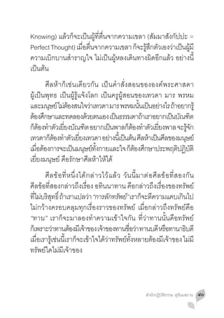 Knowing) แล้วก็จะเป็นผู้ที่ตื่นจากความเขลา (สัมมาสังกัปปะ =
Perfect Thought) เมอตนจากความเขลา กจะรสกตวเองวาเปนผมี
                   ื่ ื่                ็ ู้ ึ ั    ่ ็ ู้
ความเบิกบานส�ำราญใจ ไม่เป็นผู้หลงเดินทางผิดอีกแล้ว อย่างนี้
เป็นต้น
	 ศีลห้าก็เช่นเดียวกัน เป็นค�ำสั่งสอนขององค์พระศาสดา
ผู้เป็นพุทธ เป็นผู้รู้แจ้งโลก เป็นครูผู้สอนของเทวดา มาร พรหม
และมนุษย์ ไม่ตองสนใจว่าเทวดา มาร พรหมนันเป็นอย่างไร ถ้าอยากรู้
                ้                              ้
ต้องศึกษาและทดลองด้วยตนเอง เป็นธรรมดาถ้าเราอยากเป็นบัณฑิต
กตองทำตวเยยงบณฑต อยากเปนพาลกตองทำตวเยยงพาล จะรจก
  ็ ้ � ั ี่ ั ิ                   ็       ็ ้ � ั ี่        ู้ ั
เทวดากตองทำตวเยยงเทวดา อยางนเ้ี ปนตน ศลหาเปนศลของมนษย์
         ็ ้ � ั ี่              ่       ็ ้ ี ้ ็ ี       ุ
เมอตองการจะเปนมนษยทงกายและใจ กตองศกษาประพฤตปฏบติ
    ื่ ้          ็ ุ ์ ั้                  ็้ ึ        ิ ิ ั
เยี่ยงมนุษย์ คือรักษาศีลห้าให้ได้
	 ศี ล ข้ อ ที่ ห นึ่ ง ได้ ก ล่ าวไว้ แ ล้ ว วั นนี้ ม าต่ อ ศี ล ข้ อ ที่ ส องกั น
ศีลข้อที่สองกล่าวถึงเรื่อง อทินนาทาน คือกล่าวถึงเรื่องของทรัพย์
ทีไม่บริสทธิ์ ถ้าเราแปลว่า “การลกทรพย” เราก็จะตีความแคบเกินไป
  ่       ุ                            ั ั ์
ไม่กว้างครอบคลุมทุกเรื่องราวของทรัพย์ เมื่อกล่าวถึงทรัพย์คือ
“ทาน” เราก็จะมาลองท�ำความเข้าใจกัน ที่ว่าทานนั้นคือทรัพย์
ก็เพราะว่าทานต้องมีเจ้าของ เจ้าของทานชือว่า ทานบดี หรือทานาธิบดี
                                                  ่
เมอเรารเู้ ชนนเี้ รากจะเขาใจไดวาทรพยทงหลายตองมเี จาของ ไมมี
    ื่      ่         ็ ้           ้ ่ ั ์ ั้               ้         ้           ่
ทรัพย์ใดไม่มีเจ้าของ



                                                           สำ�นักปฏิบัติธรรม สุธัมมสถาน   ๔๐
 
