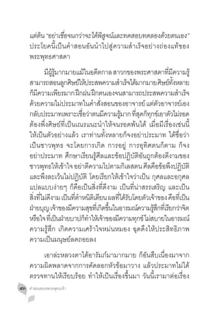 แตตน “อยาเชอจนกวาจะไดพสจนและทดสอบทดลองดวยตนเอง”
       ่ ้   ่ ื่      ่    ้ ิู ์                   ้
     ประโยคนี้เป็นค�ำสอนอันน�ำไปสู่ความส�ำเร็จอย่างถ่องแท้ของ
     พระพุทธศาสดา
     	 มผรมากมายแมในอดตกาล สาวกของพระศาสดาทมความรู้
                 ี ู้ ู้                 ้ ี                                ี่ ี
     สามารถสอนลูกศิษย์ให้ประสพความส�ำเร็จได้มากมาย ศิษย์ทงหลาย                   ั้
     กมความเพยรมาก ฝกฝน ฝกตนเองจนสามารถประสพความสำเรจ
       ็ ี                ี         ึ          ึ                                    � ็
     ดวยความไมประมาทในคำสงสอนของอาจารย์ แตตวอาจารยเ์ อง
          ้                 ่                 � ั่                     ่ ั
     กลบประมาทเพราะเชอวาตนมความรมาก ทสดกทกขเ์ อาตวไมรอด
              ั                        ื่ ่        ี     ู้   ี่ ุ ็ ุ        ั ่
     ต้องพึ่งศิษย์ที่เป็นเณรแนะน�ำให้จนรอดพ้นได้ เมื่อมีเรื่องเช่นนี้
     ให้เป็นตัวอย่างแล้ว เราท่านทั้งหลายก็จงอย่าประมาท ได้ชื่อว่า
     เป็นชาวพุทธ จะโดยการเกิด การอยู่ การอุทิศตนก็ตาม ก็จง
     อย่าประมาท ศึกษาเรียนรู้ศีลและข้อปฏิบัติอันถูกต้องดีงามของ
     ชาวพทธใหเขาใจ อยาตความไปตามกเลสตน ศลคอขอพงปฏบติ
                ุ ้ ้                 ่ ี                   ิ       ี ื ้ ึ ิ ั
     และพึงละเว้นไม่ปฏิบัติ โดยเรียกให้เข้าใจว่าเป็น กุศลและอกุศล
     แปลแบบง่ายๆ ก็คือเป็นสิ่งที่ดีงาม เป็นที่น่าสรรเสริญ และเป็น
     สงทไมดงาม เปนทตำหนตเิ ตยน ผลทไดรบโดยตวเจาของ คอทเี่ ปน
        ิ่ ี่ ่ ี             ็ ี่ � ิ ี               ี่ ้ ั      ั ้         ื ็
     ฝายบญ เจาของมความสขทเี่ กดขนในอารมณความรสกทเี่ รยกวาจต
      ่ ุ ้                     ี            ุ ิ ึ้              ์     ู้ ึ ี ่ ิ
     หรอใจ ทเี่ ปนฝายบาปกทำใหเ้ จาของมความทกข์ ไมสบายในอารมณ์
            ื            ็ ่              ็ � ้      ี          ุ ่
     ความรู้สึก เกิดความเศร้าใจหม่นหมอง ฉุดดึงให้ประสิทธิภาพ
     ความเป็นมนุษย์ลดถอยลง
     	 เอาล่ะหลวงตาได้อารัมภ์มามากมาย ก็อันสืบเนื่องมาจาก
     ความผิดพลาดจากการคัดลอกหัวข้อมาวาง แล้วประมาทไม่ได้
     ตรวจทานให้เรียบร้อย ท�ำให้เป็นเรื่องขึ้นมา วันนี้เรามาต่อเรื่อง
๔๓   คำ�สอนของพระพุทธเจ้า
 