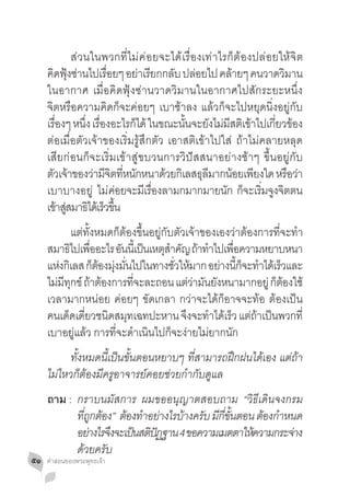 ส่วนในพวกที่ไม่ค่อยจะได้เรื่องเท่าไรก็ต้องปล่อยให้จิต
     คดฟงซานไปเรอยๆ อยาเรยกกลบ ปลอยไป คลายๆ คนวาดวมาน
       ิ ุ้ ่         ื่       ่ ี     ั ่             ้          ิ
     ในอากาศ เมื่อคิดฟุ้งซ่านวาดวิมานในอากาศไปสักระยะหนึ่ง
     จิตหรือความคิดก็จะค่อยๆ เบาช้าลง แล้วก็จะไปหยุดนิ่งอยู่กับ
     เรองๆ หนง เรองอะไรกได้ ในขณะนนจะยงไมมสตเขาไปเกยวของ
        ื่      ึ่ ื่        ็           ั้       ั ่ ี ิ ้    ี่ ้
     ต่อเมื่อตัวเจ้าของเริ่มรู้สึกตัว เอาสติเข้าไปใส่ ถ้าไม่คลายหลุด
     เสียก่อนก็จะเริ่มเข้าสู่ขบวนการวิปัสสนาอย่างช้าๆ ขึ้นอยู่กับ
     ตัวเจ้าของว่ามีจตทีหนักหนาด้วยกิเลสธุลมากน้อยเพียงใด หรือว่า
                         ิ ่                    ี
     เบาบางอยู่ ไม่คอยจะมเี รองลามกมากมายนก กจะเรมจงจตตน
                          ่        ื่                 ั ็ ิ่ ู ิ
     เขาสสมาธไดเ้ รวขน
           ้ ู่ ิ ็ ึ้
     	 แต่ทั้งหมดก็ต้องขึ้นอยู่กับตัวเจ้าของเองว่าต้องการที่จะท�ำ
     สมาธิไปเพืออะไร อันนีเ้ ป็นเหตุสำคัญ ถ้าท�ำไปเพือความหยาบหนา
                ่                    �               ่
     แหงกเิ ลส กตองมงมนไปในทางชวใหมาก อยางนกจะทำไดเ้ รวและ
        ่         ็ ้ ุ่ ั่            ั่ ้       ่ ี้ ็ � ็
     ไมมทกข์ ถาตองการทจะละถอน แตวามนยงหนามากอยู่ กตองใช้
       ่ ี ุ ้ ้            ี่             ่่ ั ั            ็ ้
     เวลามากหน่อย ค่อยๆ ขัดเกลา กว่าจะได้ก็อาจจะท้อ ต้องเป็น
     คนเดดเดยวชนดสมทเฉทปะหาน จงจะทำไดเรว แตถาเปนพวกที่
           ็ ี่       ิ ุ                 ึ � ้ ็ ่้ ็
     เบาอยู่แล้ว การที่จะด�ำเนินไปก็จะง่ายไม่ยากนัก
     	 ทั้งหมดนี้เป็นขั้นตอนหยาบๆ ที่สามารถฝึกฝนได้เอง แต่ถ้า
     ไม่ไหวก็ต้องมีครูอาจารย์คอยช่วยก�ำกับดูแล
     ถาม :	 กราบนมัสการ ผมขออนุญาตสอบถาม “วิธีเดินจงกรม
     		 ทถกตอง” ตองทำอยางไรบางครบ มกขนตอน ตองกำหนด
             ี่ ู ้  ้ � ่     ้ ั ี ี่ ั้     ้ �
     		 อยางไรจงจะเปนสตปฏฐาน 4 ขอความเมตตาใหความกระจาง
                ่ ึ   ็ ิั                  ้        ่
     		 ด้วยครับ
๕๑   คำ�สอนของพระพุทธเจ้า
 